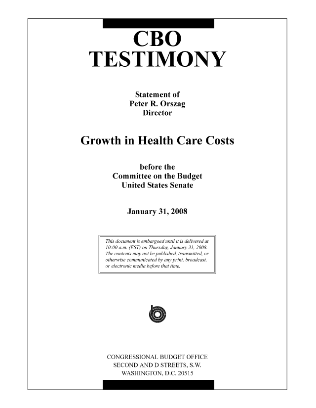 handle is hein.congrec/cbo8526 and id is 1 raw text is: CR0
TESTIMONY
Statement of
Pctcr R. Orszag
Director
Growth in Health Care Costs
before the
Committee on the Budget
United States Senate
January 31, 2008

CONGRESSIONAL BUDGET OFFICE
SECOND AND D STREETS, S.W.
WASHINGTON, D.C. 20515

This document is embargoed until it is delivered at
10:00 a.m. (EST) on Thursday, January 3], 2008.
The contents may not bepublished, transmitted, or
otherwise communicated by any print, broadcast,
or electronic media before that time.


