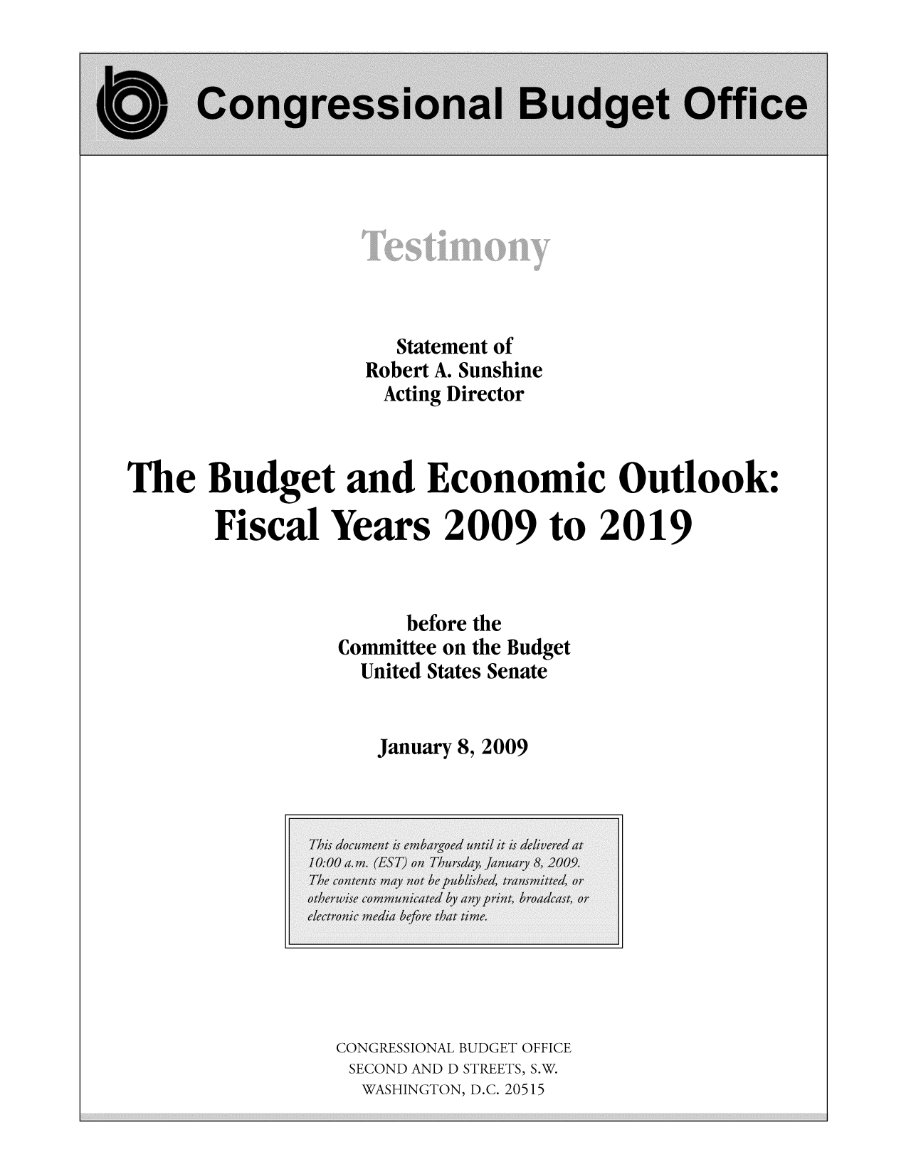 handle is hein.congrec/cbo8550 and id is 1 raw text is: Statement of
Robert A. Sunshine
Acting Director
The Budget and Economic Outlook:o
Fi'scal Years 2009 to 2019
before the
Committee on the Budget
United States Senate
January 8, 2009

CONGRESSIONAL BUDGET OFFICE
SECOND AND D STREETS, S.W.
WASHINGTON, D.C. 20515


