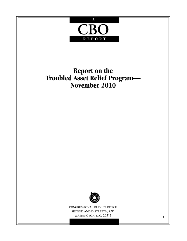 handle is hein.congrec/cbo8571 and id is 1 raw text is: CBO
REPORT

Report on the
Troubled Asset Relief Program-
November 2010

CONGRESSIONAL BUDGET OFFICE
SECOND AND D STREETS, S.W.
WASHINGTON, D.C. 20515

1


