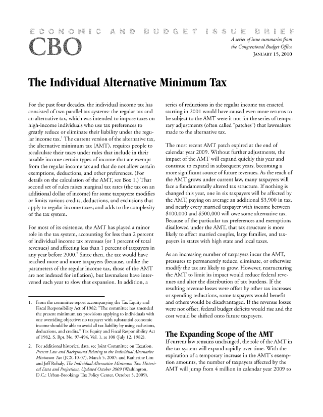 handle is hein.congrec/cbo8583 and id is 1 raw text is: A series of issuze summaries from
the Congressional Budget Office
JANUARY 15, 20 10

The Individual Alternative Minimum Tax

For the past four decades, the individual income tax has
consisted of two parallel tax systems: the regular tax and
an alternative tax, which was intended to impose taxes on
high-income individuals who use tax preferences to
greatly reduce or eliminate their liability under the regu-
lar income tax.' The current version of the alternative tax,
the alternative minimum tax (AMT), requires people to
recalculate their taxes under rules that include in their
taxable income certain types of income that are exempt
from the regular income tax and that do not allow certain
exemptions, deductions, and other preferences. (For
details on the calculation of the AMIT, see Box 1.) That
second set of rules raises marginal tax rates (the tax on an
additional dollar of income) for some taxpayers; modifies
or limits various credits, deductions, and exclusions that
apply to regular income taxes; and adds to the complexity
of the tax system.
For most of its existence, the AMIT has played a minor
role in the tax system, accounting for less than 2 percent
of individual income tax revenues (or 1 percent of total
revenues) and affecting less than 1 percent of taxpayers in
any year before 2000.2 Since then, the tax would have
reached more and more taxpayers (because, unlike the
parameters of the regular income tax, those of the AMIT
are not indexed for inflation), but lawmakers have inter-
vened each year to slow that expansion. In addition, a
1. From the committee report accompanying the Tax Equity and
Fiscal Responsibility Act of 1982: The committee has amended
the present minimum tax provisions applying to individuals with
one overriding objective: no taxpayer with substantial economic
income should be able to avoid all tax liability by using exclusions,
deductions, and credits. Tax Equity and Fiscal Responsibility Act
of 1982, S. Rpt. No. 97-494, Vol. 1, at 108 (July 12, 1982).
2. For additional historical data, see Joint Committee on Taxation,
Present Law and Background Relating to the Individual Alternative
Minimum Tax (JCX-10-07), March 5, 2007; and Katherine Lim
and Jeff Rohaly, The Individual Alternative Minimum Thx: Histori-
cal Data and Projections, Updated October 2009 (Washington,
D.C.: Urban-Brookings Tax Policy Center, October 5, 2009).

series of reductions in the regular income tax enacted
starting in 2001 would have caused even more returns to
be subject to the AMT were it not for the series of tempo-
rary adjustments (often called patches) that lawmakers
made to the alternative tax.
The most recent AMIT patch expired at the end of
calendar year 2009. Without further adjustments, the
impact of the AMIT will expand quickly this year and
continue to expand in subsequent years, becoming a
more significant source of future revenues. As the reach of
the AMT grows under current law, many taxpayers will
face a fundamentally altered tax structure. If nothing is
changed this year, one in six taxpayers will be affected by
the AMIT, paying on average an additional $3,900 in tax,
and nearly every married taxpayer with income between
$100,000 and $500,000 will owe some alternative tax.
Because of the particular tax preferences and exemptions
disallowed under the AMIT, that tax structure is more
likely to affect married couples, large families, and tax-
payers in states with high state and local taxes.
As an increasing number of taxpayers incur the AMIT,
pressures to permanently reduce, eliminate, or otherwise
modify the tax are likely to grow. However, restructuring
the AIT to limit its impact would reduce federal reve-
nues and alter the distribution of tax burdens. If the
resulting revenue losses were offset by other tax increases
or spending reductions, some taxpayers would benefit
and others would be disadvantaged. If the revenue losses
were not offset, federal budget deficits would rise and the
cost would be shifted onto future taxpayers.
Thc Expanding Scopc of thc AMT
If current law remains unchanged, the role of the AMIT in
the tax system will expand rapidly over time. With the
expiration of a temporary increase in the AI4T's exemp-
tion amounts, the number of taxpayers affected by the
AMT will jump from 4 million in calendar year 2009 to

f


