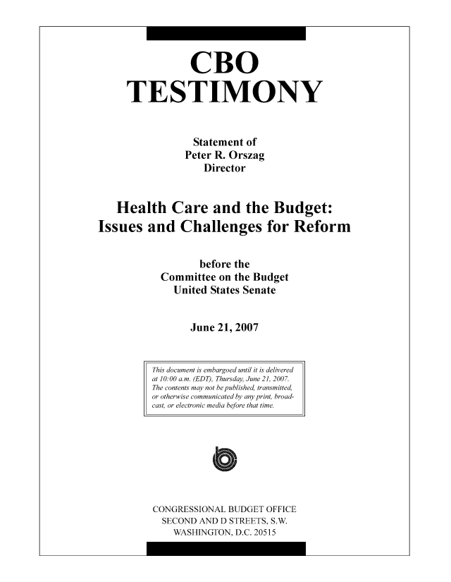 handle is hein.congrec/cbo8607 and id is 1 raw text is: CR0
TESTIMONY
Statement of
Pctcr R. Orszag
Director
Health Care and the Budget:
Issues and Challenges for Reform
bcfore the
Committee on thc Budgct
United States Scnatc
Junc 21, 2007

CONGRESSIONAL BUDGET OFFICE
SECOND AND D STREETS, S.W.
WASHINGTON, D.C. 20515

This document is embargoed until it is delivered
at 10: 00 a. m. (EDT), Thursday, June 2], 200 7.
The contents may not be published, transmitted,
or otherwise communicated by any print, broad-
cast, or electronic media before that time.


