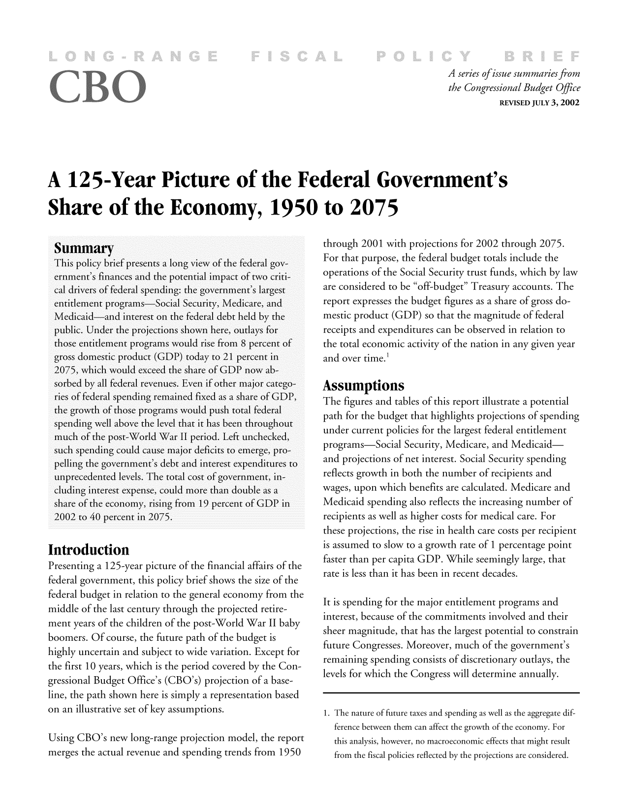 handle is hein.congrec/cbo8620 and id is 1 raw text is: Aseries of issue summaries fo
the Congressional Budget Office
REVISED JULY 3, 2002
A 125-Year Picture of the Federal Government's
Share of the Economy, 1950 to 2075

Introduction
Presenting a 125-year picture of the financial affairs of the
federal government, this policy brief shows the size of the
federal budget in relation to the general economy from the
middle of the last century through the projected retire-
ment years of the children of the post-World War 11 baby
boomers. Of course, the future path of the budget is
highly uncertain and subject to wide variation. Except for
the first 10 years, which is the period covered by the Con-
gressional Budget Office's (CBO's) projection of a base-
line, the path shown here is simply a representation based
on an illustrative set of key assumptions.
Using CBO's new long-range projection model, the report
merges the actual revenue and spending trends from 1950

through 2001 with projections for 2002 through 2075.
For that purpose, the federal budget totals include the
operations of the Social Security trust funds, which by law
are considered to be off-budget Treasury accounts. The
report expresses the budget figures as a share of gross do-
mestic product (GDP) so that the magnitude of federal
receipts and expenditures can be observed in relation to
the total economic activity of the nation in any given year
and over time.'1
Assumptions
The figures and tables of this report illustrate a potential
path for the budget that highlights projections of spending
under current policies for the largest federal entitlement
programs-Social Security, Medicare, and Medicaid-
and projections of net interest. Social Security spending
reflects growth in both the number of recipients and
wages, upon which benefits are calculated. Medicare and
Medicaid spending also reflects the increasing number of
recipients as well as higher costs for medical care. For
these projections, the rise in health care costs per recipient
is assumed to slow to a growth rate of 1 percentage point
faster than per capita GDP. W~Xhile seemingly large, that
rate is less than it has been in recent decades.
It is spending for the major entitlement programs and
interest, because of the commitments involved and their
sheer miagnitude, that has tihe largest potenltial to conistraini
future Congresses. Moreover, much of the government's
remaining spending consists of discretionary outlays, the
levels for which the Congress will determine annually.
1. The nature of future taxes and spending as well as the aggregate dif-
ference between them can affect the growth of the economy. For
this analysis, however, no macroeconomic effects that might result
from the fiscal policies reflected by the projections are considered.


