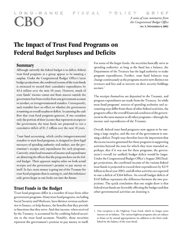 handle is hein.congrec/cbo8621 and id is 1 raw text is: A series of issue summaries from
the Congressional Budget O0fie
NO. 5, NOVEMBER 4,2002

The Impact of Trust Fund Programs on
Federal Budget Surpluses and Deficits

Summary
A11lthough currtly11 the Federal budget1C IS InI deCICIt, federalI
truLSt funId programdIIs aS a groupJ appelar to berunga
,urplus. Unider the Congressional Budget Office' Slatest
budg I et Pro Ject IonI s, the IC omIIIb IneId IIcomeI of the2 trust fundI (s
IS efs1Itimted to exceed their_ cumlIatIive CepedI[its by%
$ 3.4 trillion1 overi thc next1 10 yefars. How eVer-, muILch OF
trust flunds' in1comeI comes not from sources outside the
goveM  eniII Ct buI t fromII cred Its fr-omII one g overnmenI C t accout III
to anlother, or i11ntraglovernmentilal itansferS. ConsequlyI1V
suIch tranIsfer-s have no0 effefct Onl wIhher1 the  overnmentCI
Is running an1,11 overall surplus or deficit. InI assessing thecash
flowN that trust fund program1s generate, if one conisiders
only1 theC portionl of thecir in1comei that reprsent recis to
[1th  overnmentCI, theC truLSt fundICs are pr1ojcted to runII a
cula)LLtive deficit ofS $1.2 trillion oveCr the necxt 10 years.
Trust fund accounlting, w\hich creditsinag   er   eta
tranIsfer-s to truLst fund1C prIogramIIs, IS desined to show legal
meaCSureS Of sp~en~ 1di authority anld oulays% , no0t the gOv-
einent'sI ICCII rcit ad expenIditures for suIch prIogramIIs.
Currenltly, trust funld meiasures of incomec anld expen~ditures
aedistor-ting the eff2cts that the programs hlave Conl the fed-
eratl budget. Their apparentCI sulu)Ls relies, on both aIcItl
rceipts anld theC governmilent's promlise to pay mloneyv to
itself. Ini fact, mnore money is going out of the Trecasury f-or-
trust funld programns than1 Is Coming in1, aInd this im1b'alnce
only% grow0%S largerl aIs one looks out into0 theC future1-.
Trust Funds in the Budget
Trust fund programs differ in a number of ways from other
government programs. Many trust fund programs, including
Social Security and Medicare, have distinct revenue authori-
ties to finance, or help finance, the benefits that they provide
or functions that they serve. And that income, when received
by the Treasury, is accounted for by crediting federal securi-
ties to the trust fund accounts. Notably. those securities
represent the government's promise to pay money to itself.

F or some of the larger funds, the securities basically serve as
spending authority: as long as the fund has a balance, the
Department of the Treasury has the legal authority to make
program expenditures. Further, trust fund balances may
change continuously as the programs receive new distinct tax
revenues and fees and as interest on their security holdings
accrues.
The receipts themselves are deposited in the Treasury, and
program expenditures are made from the Treasury. So while
trust fund programs' sources of spending authority and ac-
counting may differ from those of other federal activities, the
programs affect the overall financial condition of the govern-
ment in the same manner as all other programs-through the
income and expenditures of the Treasury.
Overall, federal trust fund programs now appear to be run-
ning a large surplus, and the rest of the government is run-
ning a deficit. People may therefore have the impression that
the excess income generated for those programs is supporting
activities beyond tihe ones for which they were initended or,
perhaps, that if it was not for these programs, the govern-
ment',s overall (or unified) budget deficit would be larger.
Under the Congressional Budget Office's August 2002 bud-
get projections, the combined income of the various federal
trust funds is projected to exceed their expenditures by $219
billion in fiscal year 2003, and all other activities are expected
to run a deficit of $364 billion. An overall budget deficit of
$145 billion represents the difference between the two pro-
jections. The quick conclusion that one might draw is that
federal trust funds are favorably affecting the budget and that
other governmental activities are draining it.

1. One exception is the Highway Trust Fund, which no longer earns
interest on its balance. The various highway programs also are subject
to limits set by annual appropriations (in addition to the limit estab-
lished by the balance of the trust fund).


