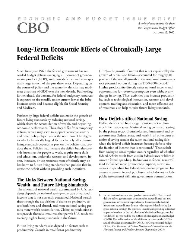 handle is hein.congrec/cbo8629 and id is 1 raw text is: A series of issuze summaries from
the Congressional Budget Office
OCTOBER 13, 2005

Long-Term Economic Effects of Chronically Large
Federal Deficits

Since fiscal year 1960, the federal government has re-
corded budget deficits averaging 2.1 percent of gross do-
mestic product (GDP), and those deficits have been espe-
cially large in each of the past three years. Depending on
the course of policy and the economy, deficits may mod-
erate as a share of GDP over the next decade. But looking
farther ahead, the demand for federal budgetary resources
is expected to rise steadily under current law as the baby
boomers retire and become eligible for Social Security
and Medicare.
Persistently large federal deficits can erode the growth of
future living standards by reducing national saving,
which slows the accumulation of wealth, and degrading
economic performance. Thus, they differ from temporary
deficits, which may serve to support economic activity
and other policy objectives in the near term. The degree
to which chronically large deficits adversely affect future
living standards depends in part on the policies that pro-
duce them. Policies that increase the deficit but also pro-
vide incentives for people to work, acquire more skills
and e ducation, undertake research and development, in-
vest, innovate, or use resources more efficiently may do
less harm to future living standards than policies that in-
crease the deficit without providing such incentives.
The Links Between National Saving,
Wealth, and Future Living Standards
The amount of national wealth accumulated by U.S. resi-
dents depends on national saving-the part of national
income that is not currently consumed. National wealth
rises through the acquisition of claims to productive as-
sets both here and abroad, and more national saving per-
mits more wealth accumulation. Claims to productive as-
sets provide financial resources that permit U.S. residents
to enjoy higher living standards in the future.
Future living standards also depend on factors such as
productivity. Growth in total factor productivity

(TFP)-the growth of output that is not explained by the
growth of capital and labor-accounted for roughly 40
percent of the overall growth in the nonfarm business sec-
tor's potential output during the 1950-2004 period.
Higher productivity directly raises national income and
opportunities for future consumption even without any
change in saving. Thus, activities that increase productiv-
ity, such as technological innovation, research and devel-
opment, training and education, and more-efficient use
of resources, also help to raise future living standards.
How Deficits Affect National Saving
Federal deficits can have a significant impact on how
much the nation saves. National saving consists of saving
by the private sector (households and businesses) and by
governments (federal, state, and local). If all other parts of
national saving remain the same, national saving falls
when the federal deficit increases, because deficits raise
the fraction of income that is consumed.' That switch
from saving to consumption occurs regardless of whether
federal deficits result from cuts in federal taxes or hikes in
current federal spending. Reductions in federal taxes will
tend to finance more private consumption, as will in-
creases in spending for federal entitlement programs. In-
creases in current federal purchases (which do not include
public investment) will raise government consumption.
1. In the national income and product accounts (NIPAs), federal
deficits reflect government consumption expenditures but not
government investment expenditures. Consequently, federal
investment expenditures do not reduce gross federal saving (or
gross national saving). By contrast, investment spending is treated
as part of outlays in the calculation of the federal budget surplus
(or deficit) as reported by the Office of Management and Budget
(0MB). For a discussion of the differences between the NIPAs
and the budget as reported by 0MB, see Congressional Budget
Office, The Treatment of Federal Receipts and Expenditures in the
National Income and Product Accounts (September 2005).

f


