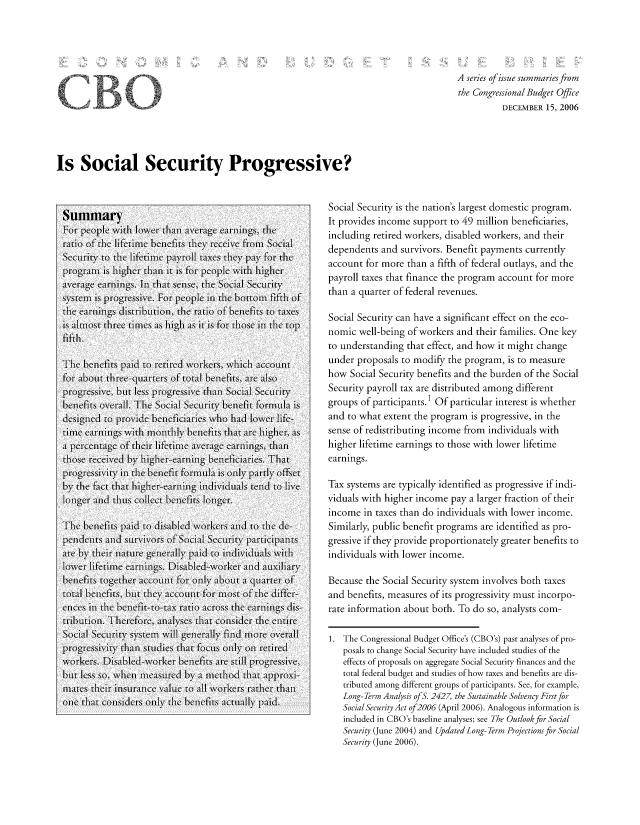handle is hein.congrec/cbo8632 and id is 1 raw text is: A series of issuze summaries from
the Congressional Budget Office
DECEMBER 15, 2006

Is Social Security Progressive?

Summary
For people wvith lowver thani average earings, thle
ratio of thec lifetimei benelfits theCy rceive from Social
SecuriFty to theC ife2timeI payrol ta01xes they payI\ for theC
pgrmis ighe1r thlan tisfor- people \ wit hihr
aveageeanins.InI that senlse, thie Social Seculrity
systemi is progressive. For- people inI the bottom fifthi of
thie eann    s sribti[on, thie ato ofbenfits to taxels
is almost three timecs as high as is for- thlose ih top
fifthi.
Thec bene1fits paid to retiredl w\orkerS, whic a) CCOutl
for about[ the-uresOf total benfhS, are a1SO
pr'ogrIessive, butI leSS progr11essive than Socil Secuity1
beneifits overall. The Social Security benefit Formula is
designecd to provide beneficiaries whio hiad lowecr lifc-
time  1anig with  ontly bene1fits that are highe1r, as
a pecenCtage(1 of their life-ttl Ime averageC earingIs, thanl
those receivedl by igher-earning benieficiaries. Thatl
pr'ogressivity in the beneIfit forlaL is only  partly1 offset
byV the fact ha hiheernn       inivdu   llen  to live
loinger and thuLs collct beneICfits longerCt.
TheC benefits paid to disabled w\orkers and to the de-
penden~ts andC surivors VoI-  f SocialI Securi-ty par11ticipanlts
are byv thleir nature genera_ lly pai to 1in(1diiaS withl
lower lifetime earingls. DisaIbledwvorker and( aILIary*
bene1fit's togethier accounit For oily aIbout a qutarter of
totalI benefits, btut they' aCCOunlt for_ most of the differ-
ececs II the benecflt-to-tax ratio across the earnlings dis -
tribution. There-fore, anialyses that conisidecr the enltire
SocMi Security systemI Will genlerally find( more overlll
p RogressIv\iytn, ,1 Studies that focuIS 01Onl onrtiredk
workers. Disabhled-wvorker beneifits are still progressive,
bUt less so, whe  measure   byCSUC 1 a methiod that approxi-
maes theirl insuanIMce value to alI w\orkeris rathecr thanl
oneC that con)siderIs only1 theC benefits actully,1 paid.

Social Security is the nation's largest domestic program.
It provides income support to 49 million beneficiaries,
including retired workers, disabled workers, and their
dependents and survivors. Benefit payments currently
account for more than a fifth of federal outlays, and the
payroll taxes that finance the program account for more
than a quarter of federal revenues.
Social Security can have a significant effect on the eco-
nomic well-being of workers and their families. One key
to understanding that effect, and how it might change
under proposals to modify the program, is to measure
how Social Security benefits and the burden of the Social
Security payroll tax are distributed among different
groups of participants.' Of particular interest is whether
and to what extent the program is progressive, in the
sense of redistributing income from individuals with
higher lifetime earnings to those with lower lifetime
earnings.
Tax systems are typically identified as progressive if indi-
viduals with higher income pay a larger fraction of their
income in taxes than do individuals with lower income.
Similarly, public benefit programs are identified as pro-
gressive if they provide proportionately greater benefits to
individuals with lower income.
Because the Social Security system involves both taxes
and benefits, measures of its progressivity must incorpo-
rate information about both. To do so, analysts com-
1. The Congressional Budget Office's (CBO's) past analyses of pro-
posals to change Social Security have included studies of the
effects of proposals on aggregate Social Security finances and the
total federal budget and studies of how taxes and benefits are dis-
tributed among different groups of participants. See, for example,
Long Term Analysis of S. 2427, the Sustainable Solvency First/or
Social Secu rity Act of 2006 (April 2006). Analogous information is
included in CBO's baseline analyses; see The Outlook for Social
Security (June 2004) and Updated Long-Term Projections for Social
Security (June 2006).

f


