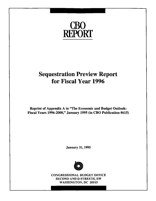 handle is hein.congrec/cbo8675 and id is 1 raw text is: cBO
.REPORT
Sequestration Preview Report
for Fiscal Year 1996
Reprint of Appendix A in The Economic and Budget Outlook:
Fiscal Years 1996-2000, January 1995 (in CBO Publication #615)
January 31, 1995
C
CONGRESSIONAL BUDGET OFFICE
SECOND AND D STREETS, SW
WASHINGTON, DC 20515


