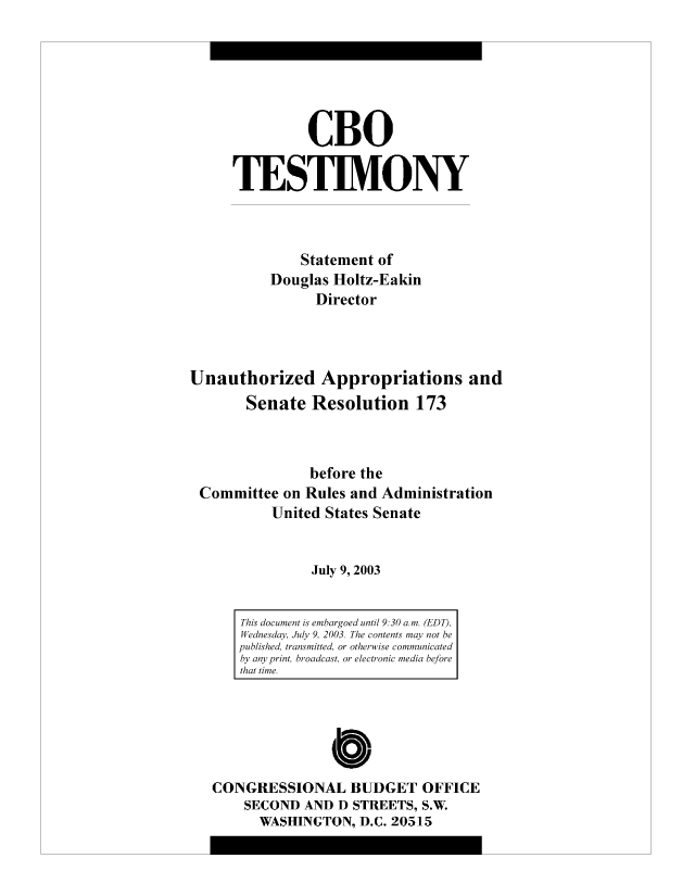 handle is hein.congrec/cbo8704 and id is 1 raw text is: CBO
TESIM.ONY
Statement of
Douglas Holtz-Eakin
Director
Unauthorized Appropriations and
Senate Resolution 173
before the
Committee on Rules and Administration
United States Senate
July 9, 2003

This document is embargoed until 9.30 anm. (EDT),
Wednesday, iu/y 9. 2003. The contents may' not be
published, transmitted, or otherwise communicated
by any print, broadcast, or electronic media before
thait time.

CONGRESSIONAL BUDGET OFFICE
SECOND AND D STREETS, S.W.
WASHINGTON, D.C. 20515


