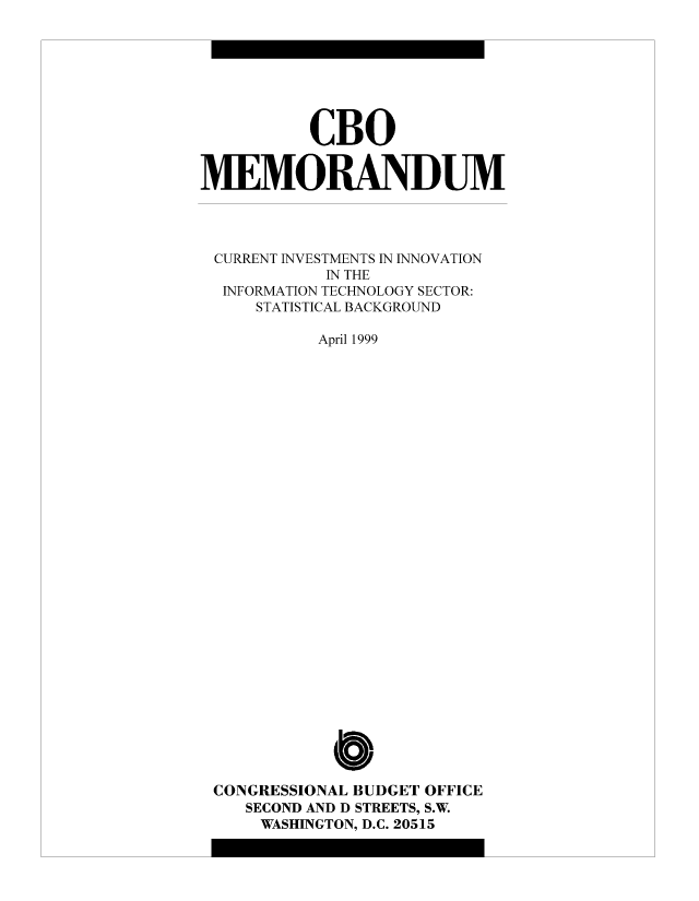 handle is hein.congrec/cbo8709 and id is 1 raw text is: CBO
MEMORANDUM
CURRENT INVESTMENTS IN INNOVATION
IN THE
INFORMATION TECHNOLOGY SECTOR:
STATISTICAL BACKGROUND
April 1999
Cb
CONGRESSIONAL BUDGET OFFICE
SECOND AND D STREETS, S.W.
WASHINGTON, D.C. 20515


