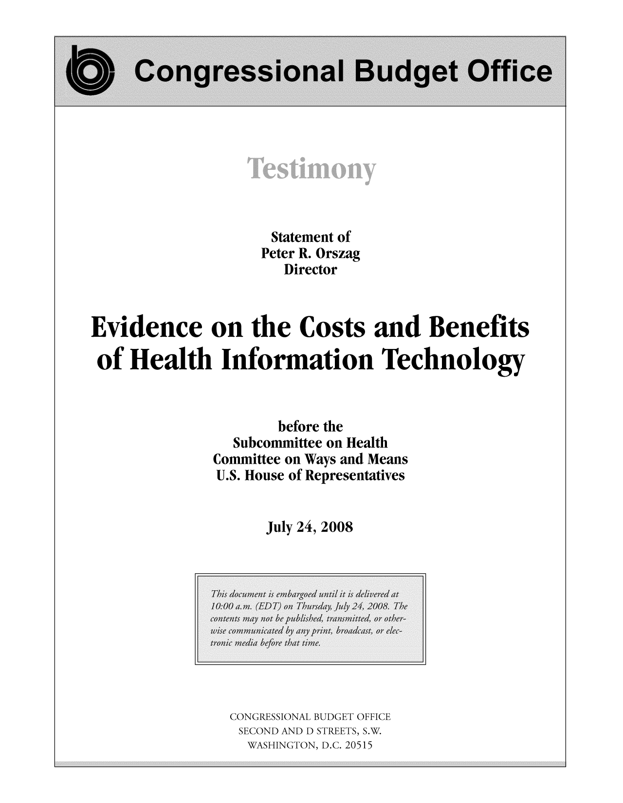 handle is hein.congrec/cbo8714 and id is 1 raw text is: Statement of
Peter R. Orszag
Director
Evidence on the Costs and Benefits
of Health Information Technology
before the
Subcommittee on Health
Committee on Ways and Means
U.S. House of Representatives
July 24, 2008

CONGRESSIONAL BUDGET OFFICE
SECOND AND D STREETS, S.W.
WASHINGTON, D.C. 20515


