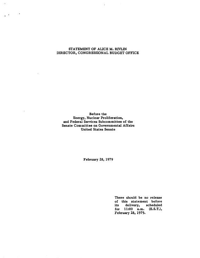 handle is hein.congrec/cbo8785 and id is 1 raw text is: STATEMENT OF ALICE M. RIVLIN
DIRECTOR, CONGRESSIONAL BUDGET OFFICE
Before the
Energy, Nuclear Proliferation,
and Federal Services Subcommittee of the
Senate Committee on Governmental Affairs
United States Senate
February 28, 1979

There should be no release
of this statement before
its   delivery,  scheduled
for 11:00 a.m. (E.S.T.),
February 28, 1979.


