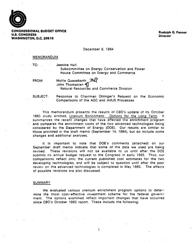 handle is hein.congrec/cbo8811 and id is 1 raw text is: CONGRESSIONAL BUDGET OFFICE                                             Rudolph G. Penner
U.S. CONGRESS                                                           Director
WASHINGTON, D.C. 20615
December 6, 1984
MEMORANDUM
TO:         Jeanine Hull-
Subcommittee on Energy Conservation and Power
House Committee on Energy and Commerce
FROM:       Mollie Quasebarth
John Thomasian
Natural Resources and Commerce Division
SUBJECT:    Response to Chairman Ottinger's Request on the Economic
Comparisons of the AGC and AVLIS Processes
This memorandum presents the results of CBO's update of its October
1983 study entitled, Uranium Enrichment. Options for the Long Term. It
summarizes the recent changes that have affected the enrichment program
and compares the enrichment costs of the two advanced technologies being
considered by the Department of Energy (DOE). Our results are similar to
those provided in the draft memo (September 14, 1984), but do include some
changes and additional analyses.
it is important to note that DOE's comments (attached) on our
September draft memo indicate that some of the data we used are being
revised. These revisions will not be available to us until after the DOE
submits its annual budget request to the Congress in early 1985. Thus, our
comparisons reflect only the current published cost estimates for the two
developing technologies, and will be subject to question until after the peer
review on the advanced technologies is completed in May 1985. The effects
of possible revisions are also discussed.
SUMMARY
We evaluated various uranium enrichment program options to deter-
mine the most cost-effective investment scheme for the federal govern-
ment. The options examined reflect important changes that have occurred
since CBO's October 1983 report. These include the following:

1



