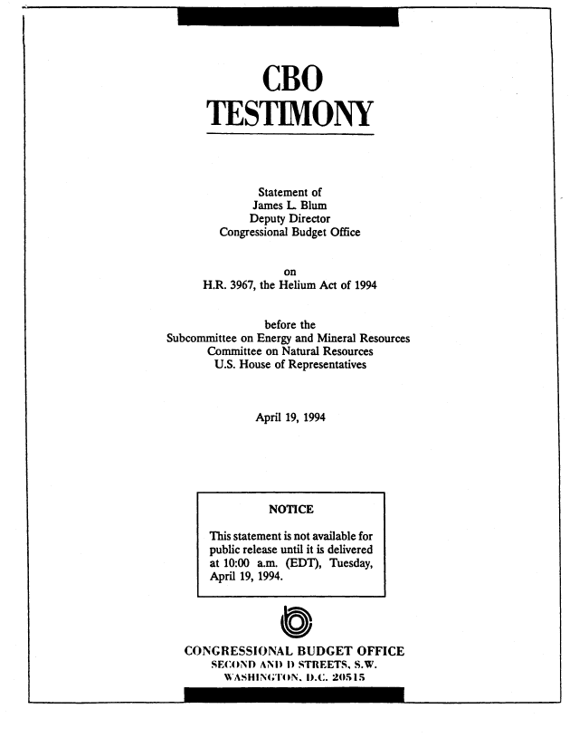 handle is hein.congrec/cbo8836 and id is 1 raw text is: CBO
TESTIMONY

Statement of
James L Blum
Deputy Director
Congressional Budget Office
on
H.R. 3967, the Helium Act of 1994
before the
Subcommittee on Energy and Mineral Resources
Committee on Natural Resources
U.S. House of Representatives
April 19, 1994

CONGRESSIONAL BUDGET OFFICE
SECOND ANI) 1) STREETS, S.W.
WASHINGTON. 1).C. 20515

NOTICE
This statement is not available for
public release until it is delivered
at 10:00 a.m. (EDT), Tuesday,
April 19, 1994.


