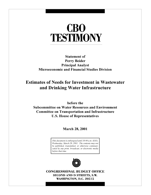 handle is hein.congrec/cbo8844 and id is 1 raw text is: CBO
TESTIMONY
Statement of
Perry Beider
Principal Analyst
Microeconomic and Financial Studies Division
Estimates of Needs for Investment in Wastewater
and Drinking Water Infrastructure
before the
Subcommittee on Water Resources and Environment
Committee on Transportation and Infrastructure
U.S. House of Representatives
March 28, 2001

CONGRESSIONAL BUDGET OFFICE
SECOND AND D STREETS, S.W.
WASHINGTON, D.C. 20515

This document is embargoed until 10:00 a.m. (EST),
Wednesday, March 28, 2001. The contents may not
be published, transmitted, or otherwise communi-
cated by any print, broadcast, or electronic media
before that time.


