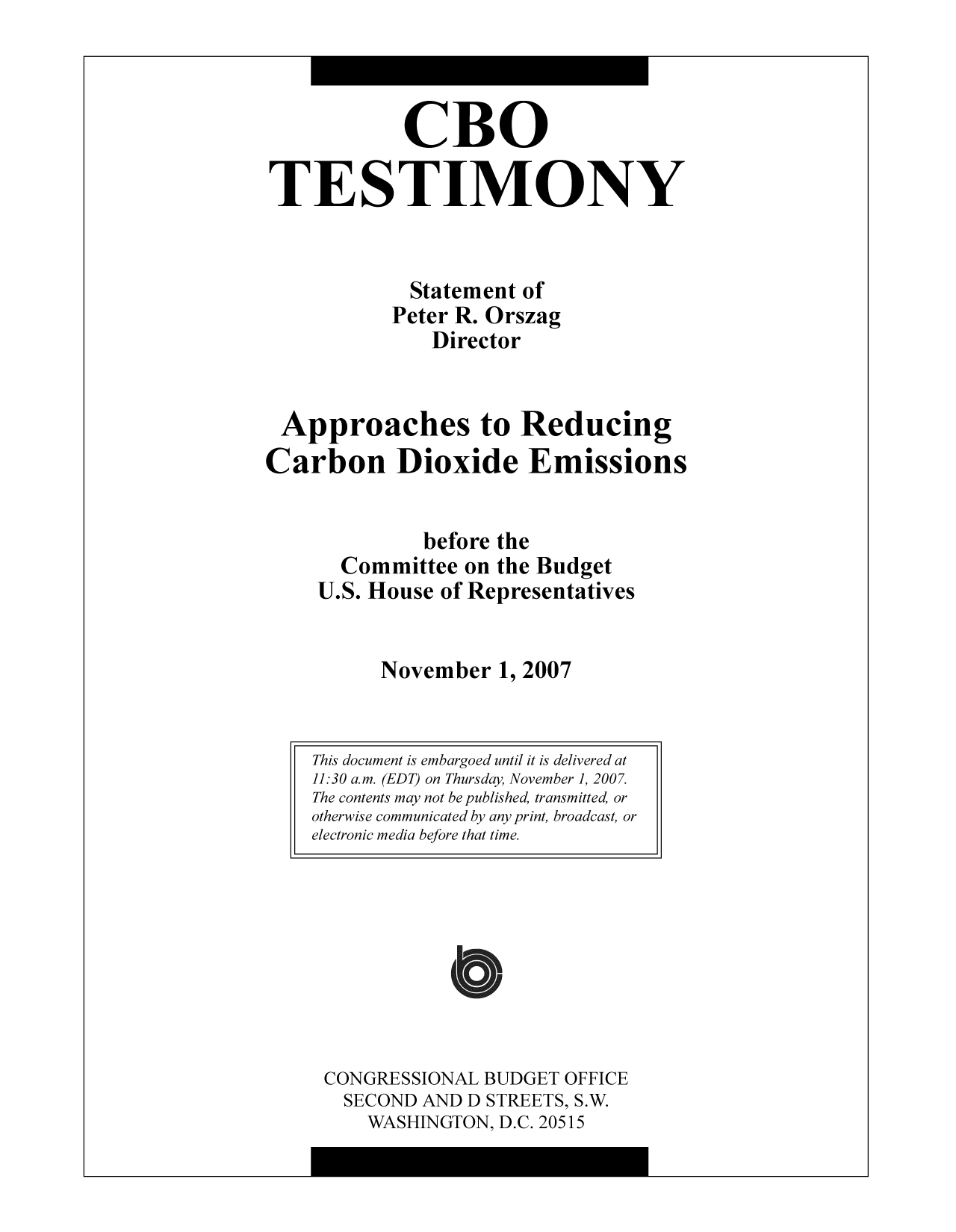 handle is hein.congrec/cbo8853 and id is 1 raw text is: CBO
TESTIMONY
Statement of
Peter R. Orszag
Director
Approaches to Reducing
Carbon Dioxide Emissions
before the
Committee on the Budget
U.S. House of Representatives
November 1, 2007

CONGRESSIONAL BUDGET OFFICE
SECOND AND D STREETS, S.W.
WASHINGTON, D.C. 20515

This document is embargoed until it is delivered at
11:30 a.m. (EDT) on Thursday, November 1, 2007.
The contents may not be published, transmitted, or
otherwise communicated by any print, broadcast, or
electronic media before that time.


