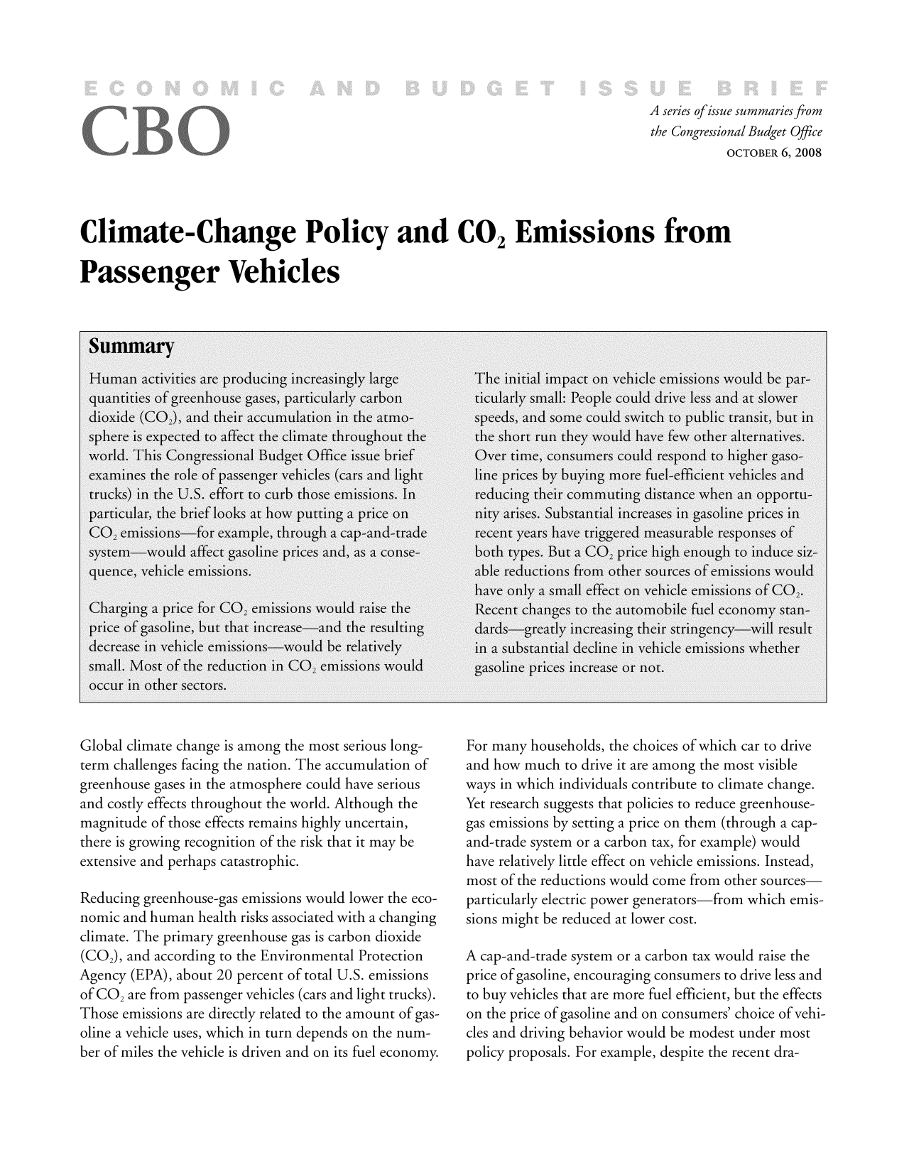 handle is hein.congrec/cbo8862 and id is 1 raw text is: A series ofissue summaries from
the Congressional Budget Office
OCTOBER 6, 2008
Climate-Change Policy and CO2 Emissions from
Passenger Vehicles

Global climate change is among the most serious long-
term challenges facing the nation. The accumulation of
greenhouse gases in the atmosphere could have serious
and costly effects throughout the world. Although the
magnitude of those effects remains highly uncertain,
there is growing recognition of the risk that it may be
extensive and perhaps catastrophic.
Reducing greenhouse-gas emissions would lower the eco-
nomic and human health risks associated with a changing
climate. The primary greenhouse gas is carbon dioxide
(CO2), and according to the Environmental Protection
Agency (EPA), about 20 percent of total U.S. emissions
of CO are from passenger vehicles (cars and light trucks).
Those emissions are directly related to the amount of gas-
oline a vehicle uses, which in turn depends on the num-
ber of miles the vehicle is driven and on its fuel economy.

For many households, the choices of which car to drive
and how much to drive it are among the most visible
ways in which individuals contribute to climate change.
Yet research suggests that policies to reduce greenhouse-
gas emissions by setting a price on them (through a cap-
and-trade system or a carbon tax, for example) would
have relatively little effect on vehicle emissions. Instead,
most of the reductions would come from other sources-
particularly electric power generators-from which emis-
sions might be reduced at lower cost.
A cap-and-trade system or a carbon tax would raise the
price of gasoline, encouraging consumers to drive less and
to buy vehicles that are more fuel efficient, but the effects
on the price of gasoline and on consumers' choice of vehi-
cles and driving behavior would be modest under most
policy proposals. For example, despite the recent dra-


