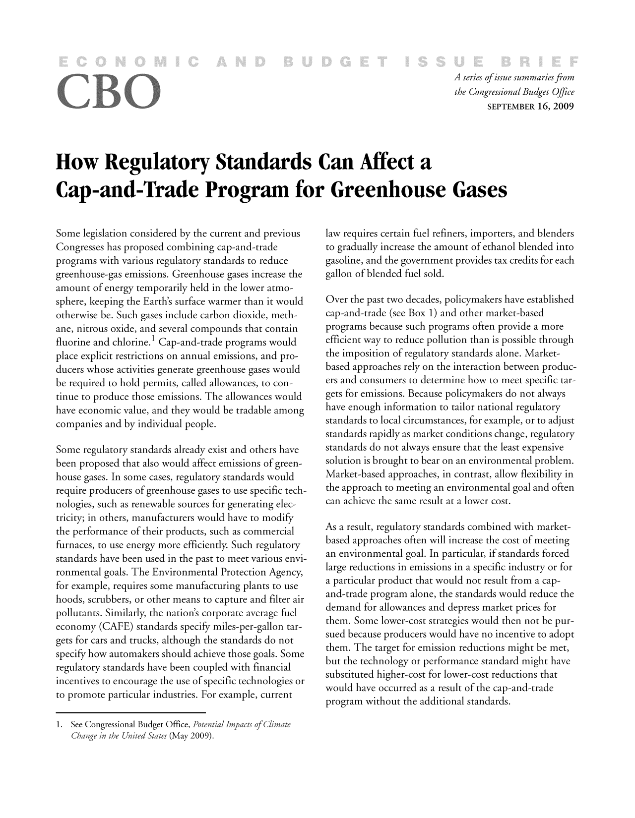 handle is hein.congrec/cbo8867 and id is 1 raw text is: A series ofissue summaries from
the Congressional Budget Office
SEPTEMBER 16, 2009

How Regulatory Standards Can Affect a
Cap-and-Trade Program for Greenhouse Gases

Some legislation considered by the current and previous
Congresses has proposed combining cap-and-trade
programs with various regulatory standards to reduce
greenhouse-gas emissions. Greenhouse gases increase the
amount of energy temporarily held in the lower atmo-
sphere, keeping the Earth's surface warmer than it would
otherwise be. Such gases include carbon dioxide, meth-
ane, nitrous oxide, and several compounds that contain
fluorine and chlorine.1 Cap-and-trade programs would
place explicit restrictions on annual emissions, and pro-
ducers whose activities generate greenhouse gases would
be required to hold permits, called allowances, to con-
tinue to produce those emissions. The allowances would
have economic value, and they would be tradable among
companies and by individual people.
Some regulatory standards already exist and others have
been proposed that also would affect emissions of green-
house gases. In some cases, regulatory standards would
require producers of greenhouse gases to use specific tech-
nologies, such as renewable sources for generating elec-
tricity; in others, manufacturers would have to modify
the performance of their products, such as commercial
furnaces, to use energy more efficiently. Such regulatory
standards have been used in the past to meet various envi-
ronmental goals. The Environmental Protection Agency,
for example, requires some manufacturing plants to use
hoods, scrubbers, or other means to capture and filter air
pollutants. Similarly, the nation's corporate average fuel
economy (CAFE) standards specify miles-per-gallon tar-
gets for cars and trucks, although the standards do not
specify how automakers should achieve those goals. Some
regulatory standards have been coupled with financial
incentives to encourage the use of specific technologies or
to promote particular industries. For example, current

law requires certain fuel refiners, importers, and blenders
to gradually increase the amount of ethanol blended into
gasoline, and the government provides tax credits for each
gallon of blended fuel sold.
Over the past two decades, policymakers have established
cap-and-trade (see Box 1) and other market-based
programs because such programs often provide a more
efficient way to reduce pollution than is possible through
the imposition of regulatory standards alone. Market-
based approaches rely on the interaction between produc-
ers and consumers to determine how to meet specific tar-
gets for emissions. Because policymakers do not always
have enough information to tailor national regulatory
standards to local circumstances, for example, or to adjust
standards rapidly as market conditions change, regulatory
standards do not always ensure that the least expensive
solution is brought to bear on an environmental problem.
Market-based approaches, in contrast, allow flexibility in
the approach to meeting an environmental goal and often
can achieve the same result at a lower cost.
As a result, regulatory standards combined with market-
based approaches often will increase the cost of meeting
an environmental goal. In particular, if standards forced
large reductions in emissions in a specific industry or for
a particular product that would not result from a cap-
and-trade program alone, the standards would reduce the
demand for allowances and depress market prices for
them. Some lower-cost strategies would then not be pur-
sued because producers would have no incentive to adopt
them. The target for emission reductions might be met,
but the technology or performance standard might have
substituted higher-cost for lower-cost reductions that
would have occurred as a result of the cap-and-trade
program without the additional standards.

1. See Congressional Budget Office, Potenti
Change in the United States (May 2009).


