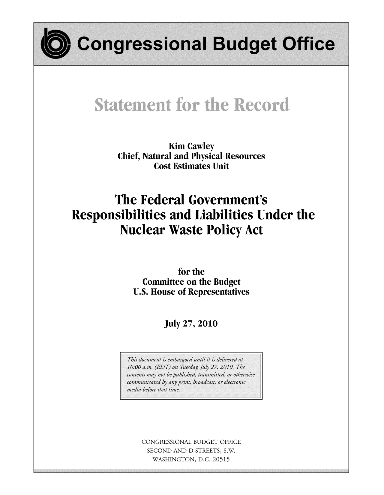 handle is hein.congrec/cbo8883 and id is 1 raw text is: Kim Cawley
Chief, Natural and Physical Resources
Cost Estimates Unit
The Federal Government's
Responsibilities and Liabilities Under the
Nuclear Waste Policy Act

for the
Committee on the Budget
U.S. House of Representatives
July 27, 2010

CONGRESSIONAL BUDGET OFFICE
SECOND AND D STREETS, S.W.
WASHINGTON, D.C. 20515


