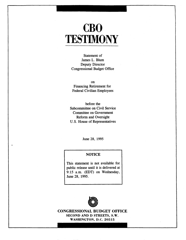 handle is hein.congrec/cbo8948 and id is 1 raw text is: CBO
TESTIMONY
Statement of
James L. Blum
Deputy Director
Congressional Budget Office
on
Financing Retirement for
Federal Civilian Employees
before the
Subcommittee on Civil Service
Committee on Government
Reform and Oversight
U.S. House of Representatives
June 28, 1995
NOTICE
This statement is not available for
public release until it is delivered at
9:15 a.m. (EDT) on Wednesday,
June 28, 1995.

CONGRESSIONAL BUDGET OFFICE
SECOND AND D STREETS, S.W.
WASHINGTON, D.C. 20515

I


