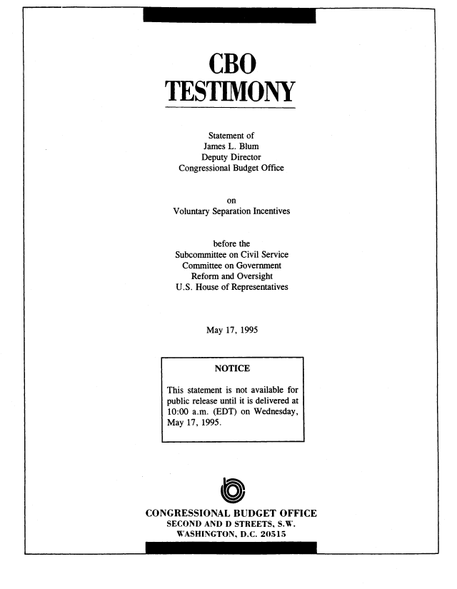 handle is hein.congrec/cbo8949 and id is 1 raw text is: CBO
TESTIMONY
Statement of
James L. Blum
Deputy Director
Congressional Budget Office
on
Voluntary Separation Incentives
before the
Subcommittee on Civil Service
Committee on Government
Reform and Oversight
U.S. House of Representatives
May 17, 1995
NOTICE
This statement is not available for
public release until it is delivered at
10:00 a.m. (EDT) on Wednesday,
May 17, 1995.

0O
CONGRESSIONAL BUDGET OFFICE
SECOND AND D STREETS, S.W.
WASHINGTON, D.C. 20515


