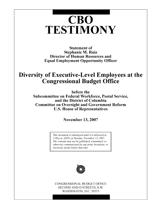 handle is hein.congrec/cbo8958 and id is 1 raw text is: CBO
TESTIMONY
Statement of
Stephanie M. Ruiz
Director of Human Resources and
Equal Employment Opportunity Officer
Diversity of Executive-Level Employees at the
Congressional Budget Office
before the
Subcommittee on Federal Workforce, Postal Service,
and the District of Columbia
Committee on Oversight and Government Reform
U.S. House of Representatives
November 13, 2007

CONGRESSIONAL BUDGET OFFICE
SECOND AND D STREETS, S.W.
WASHINGTON, D.C. 20515

This document is embargoed until it is delivered at
2:00p.m. (EST) on Tuesday, November 13, 2007.
The contents may not be published, transmitted, or
otherwise communicated by any print, broadcast, or
electronic media before that time.



