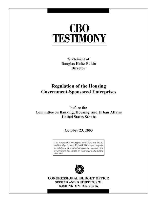 handle is hein.congrec/cbo9003 and id is 1 raw text is: CBO
TESTIMONY
Statement of
Douglas Holtz-Eakin
Director
Regulation of the Housing
Government-Sponsored Enterprises
before the
Committee on Banking, Housing, and Urban Affairs
United States Senate
October 23, 2003

0
CONGRESSIONAL BUDGET OFFICE
SECOND AND D STREETS, S.W.
WASHINGTON, D.C. 20515

This statement is embargoed until 10:00 a.m. (EDT)
on Thursday, October 23, 2003. The contents may not
be published, transmitted, or otherwise communicated
by any print, broadcast, or electronic media before
that time.


