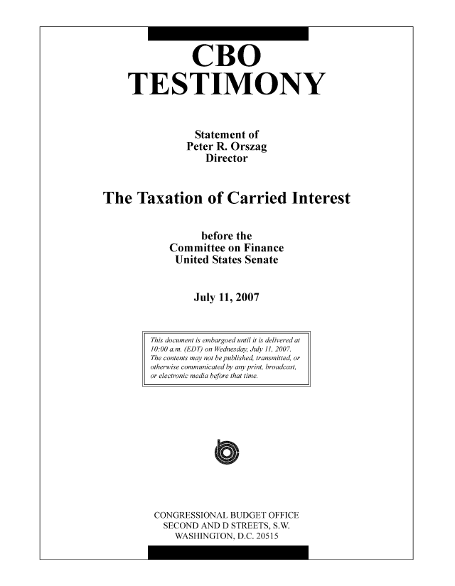 handle is hein.congrec/cbo9012 and id is 1 raw text is: CBO
TESTIMONY
Statement of
Peter R. Orszag
Director
The Taxation of Carried Interest
before the
Committee on Finance
United States Senate
July 11, 2007

CONGRESSIONAL BUDGET OFFICE
SECOND AND D STREETS, S.W.
WASHINGTON, D.C. 20515

This document is embargoed until it is delivered at
10:00 a.m. (EDT) on Wednesday, July II, 2007.
The contents may not be published, transmitted, or
otherwise communicated by any print, broadcast,
or electronic media before that time.


