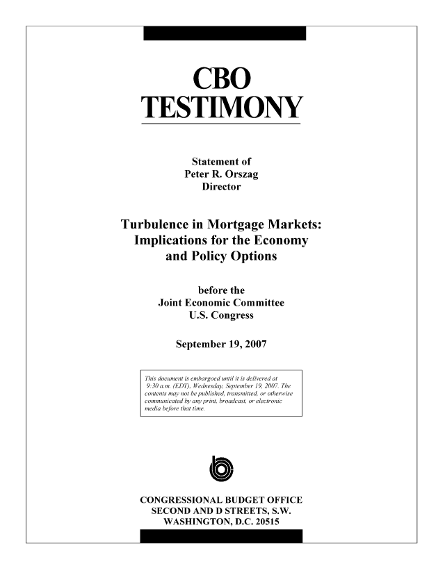 handle is hein.congrec/cbo9014 and id is 1 raw text is: CBO
TESTIMONY

Statement of
Peter R. Orszag
Director

Turbulence in Mortgage Markets:
Implications for the Economy
and Policy Options
before the
Joint Economic Committee
U.S. Congress
September 19, 2007

C
CONGRESSIONAL BUDGET OFFICE
SECOND AND D STREETS, S.W.
WASHINGTON, D.C. 20515

This document is embargoed until it is delivered at
9:30 a.m. (EDT), Wednesday, September 19, 2007. The
contents may not be published, transmitted, or otherwise
communicated by any print, broadcast, or electronic
media before that time.


