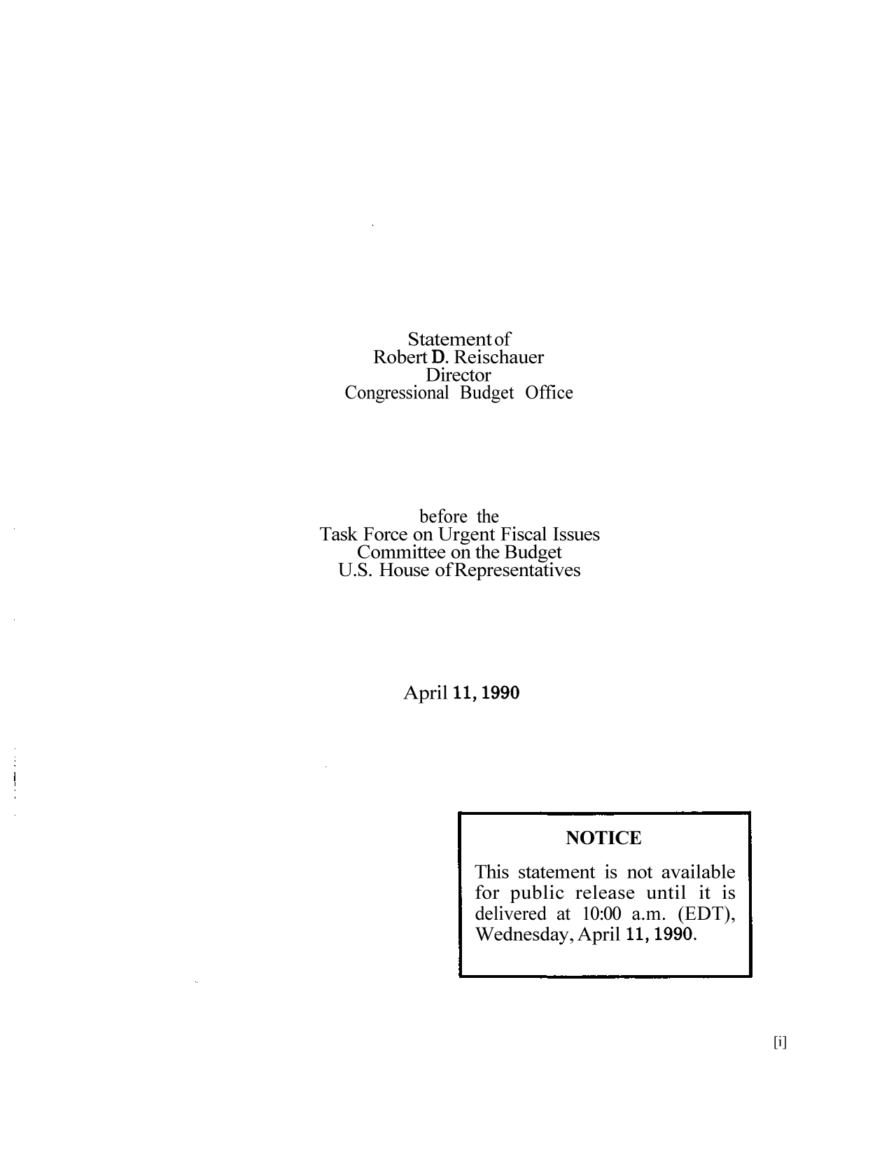 handle is hein.congrec/cbo9053 and id is 1 raw text is: Statement of
Robert D. Reischauer
Director
Congressional Budget Office
before the
Task Force on Urgent Fiscal Issues
Committee on the Budget
U.S. House ofRepresentatives
April 11, 1990

[i]

NOTICE
This statement is not available
for public release until it is
delivered at 10:00 a.m. (EDT),
Wednesday, April 11, 1990.


