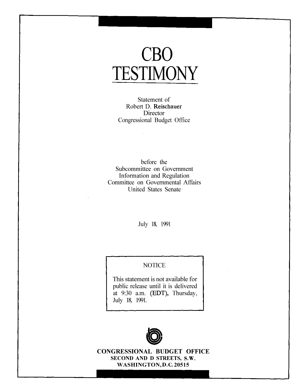 handle is hein.congrec/cbo9054 and id is 1 raw text is: CBO
TESTIMONY
Statement of
Robert D. Reischauer
Director
Congressional Budget Office
before the
Subcommittee on Government
Information and Regulation
Committee on Governmental Affairs
United States Senate.
July 18, 1991

0
CONGRESSIONAL BUDGET OFFICE
SECOND AND D STREETS, S.W.
WASHINGTON, D.C. 20515

NOTICE
This statement is not available for
public release until it is delivered
at 9:30 a.m. (EDT), Thursday,
July 18, 1991.



