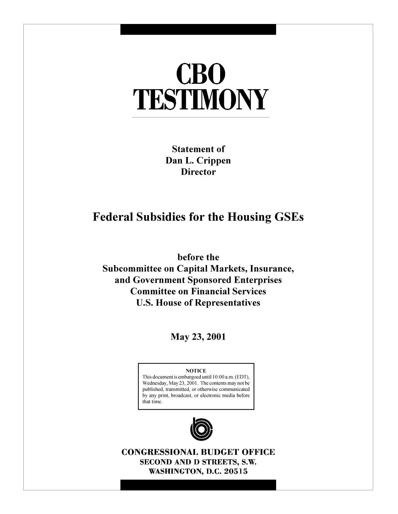 handle is hein.congrec/cbo9064 and id is 1 raw text is: CBO
TESTIMONY
Statement of
Dan L. Crippen
Director
Federal Subsidies for the Housing GSEs
before the
Subcommittee on Capital Markets, Insurance,
and Government Sponsored Enterprises
Committee on Financial Services
U.S. House of Representatives
May 23, 2001

CONGRESSIONAL BUDGET OFFICE
SECOND AND D STREETS, S.W.
WASHINGTON, D.C. 20515

NOTICE
This document is embargoed until 10:00a.m. (EDT),
Wednesday, May 23, 2001. The contents may not be
published, transmitted, or otherwise communicated
by any print, broadcast, or electronic media before
that time.


