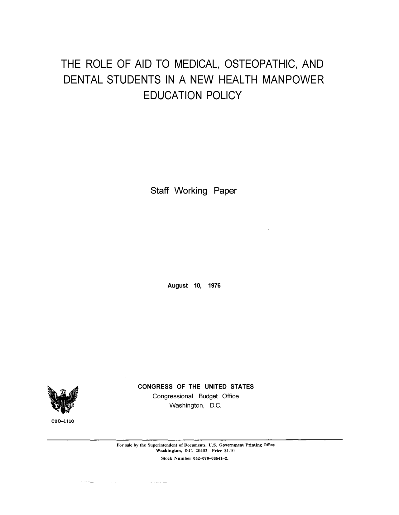handle is hein.congrec/cbo9073 and id is 1 raw text is: THE ROLE OF AID TO MEDICAL, OSTEOPATHIC, AND
DENTAL STUDENTS IN A NEW HEALTH MANPOWER
EDUCATION POLICY
Staff Working Paper
August 10, 1976
CONGRESS OF THE UNITED STATES
Congressional Budget Office
Washington, D.C.
CBO-1110
For sale by the Superintendent of Documents, U.S. Government Printing Office
Washington, D.C. 20402 - Price $1.10
Stock Number 052-070-03541-2.


