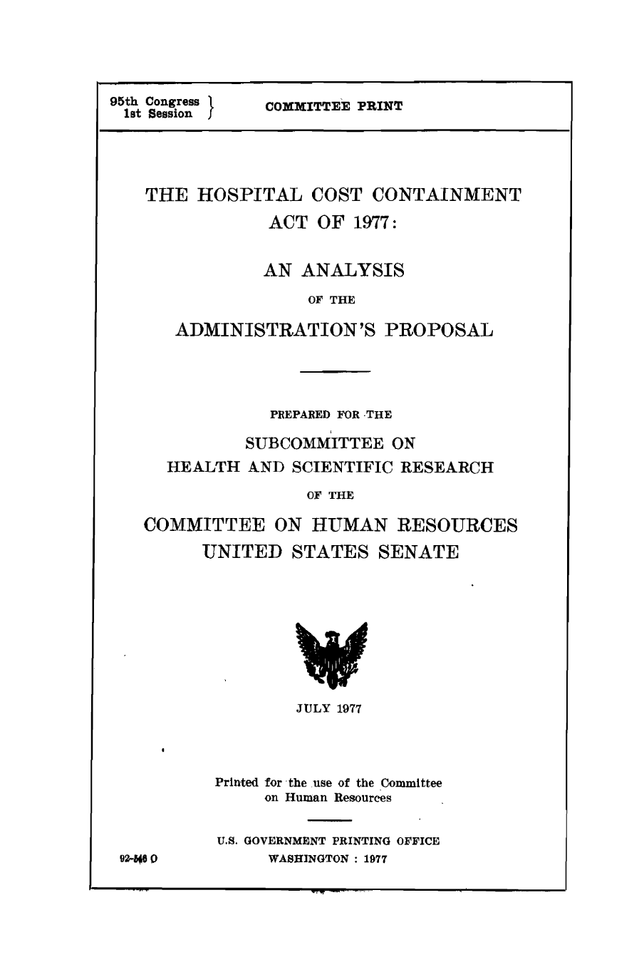handle is hein.congrec/cbo9079 and id is 1 raw text is: 95th Congress
lst Session I

COMMITTEE PRINT

THE HOSPITAL COST CONTAINMENT
ACT OF 1977:
AN ANALYSIS
OF THE
ADMINISTRATION'S PROPOSAL

PREPARED FOR THE
SUBCOMMITTEE ON
HEALTH AND SCIENTIFIC RESEARCH
OF THE
COMMITTEE ON HUMAN RESOURCES
UNITED STATES SENATE
JULY 1977
Printed for the use of the Committee
on Human Resources

92600

U.S. GOVERNMENT PRINTING OFFICE
WASHINGTON: 1977


