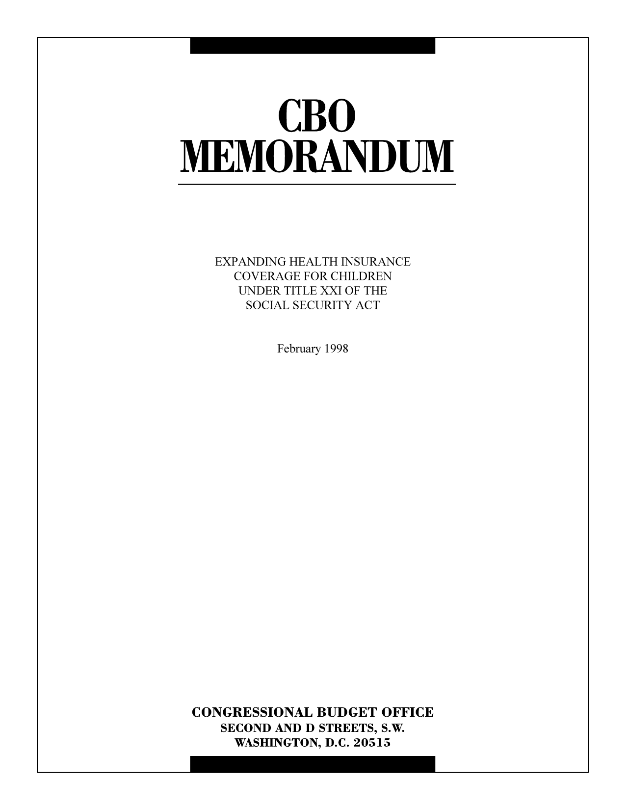 handle is hein.congrec/cbo9214 and id is 1 raw text is: CBO
MEMORANDUM

EXPANDING HEALTH INSURANCE
COVERAGE FOR CHILDREN
UNDER TITLE XXI OF THE
SOCIAL SECURITY ACT
February 1998
CONGRESSIONAL BUDGET OFFICE
SECOND AND D STREETS, S.W.
WASHINGTON, D.C. 20515


