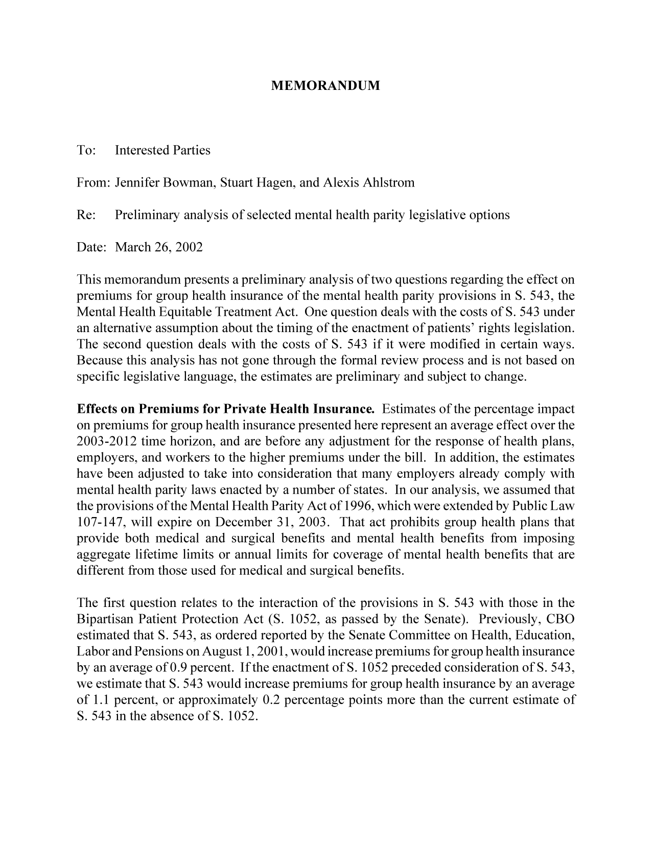 handle is hein.congrec/cbo9246 and id is 1 raw text is: MEMORANDUM

To:   Interested Parties
From: Jennifer Bowman, Stuart Hagen, and Alexis Ahlstrom
Re:   Preliminary analysis of selected mental health parity legislative options
Date: March 26, 2002
This memorandum presents a preliminary analysis of two questions regarding the effect on
premiums for group health insurance of the mental health parity provisions in S. 543, the
Mental Health Equitable Treatment Act. One question deals with the costs of S. 543 under
an alternative assumption about the timing of the enactment of patients' rights legislation.
The second question deals with the costs of S. 543 if it were modified in certain ways.
Because this analysis has not gone through the formal review process and is not based on
specific legislative language, the estimates are preliminary and subject to change.
Effects on Premiums for Private Health Insurance. Estimates of the percentage impact
on premiums for group health insurance presented here represent an average effect over the
2003-2012 time horizon, and are before any adjustment for the response of health plans,
employers, and workers to the higher premiums under the bill. In addition, the estimates
have been adjusted to take into consideration that many employers already comply with
mental health parity laws enacted by a number of states. In our analysis, we assumed that
the provisions of the Mental Health Parity Act of 1996, which were extended by Public Law
107-147, will expire on December 31, 2003. That act prohibits group health plans that
provide both medical and surgical benefits and mental health benefits from imposing
aggregate lifetime limits or annual limits for coverage of mental health benefits that are
different from those used for medical and surgical benefits.
The first question relates to the interaction of the provisions in S. 543 with those in the
Bipartisan Patient Protection Act (S. 1052, as passed by the Senate). Previously, CBO
estimated that S. 543, as ordered reported by the Senate Committee on Health, Education,
Labor and Pensions on August 1, 2001, would increase premiums for group health insurance
by an average of 0.9 percent. If the enactment of S. 1052 preceded consideration of S. 543,
we estimate that S. 543 would increase premiums for group health insurance by an average
of 1.1 percent, or approximately 0.2 percentage points more than the current estimate of
S.543 inthe absence of5. 1052.


