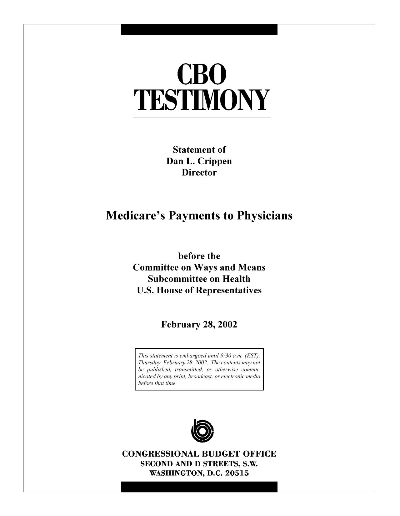 handle is hein.congrec/cbo9250 and id is 1 raw text is: CBO
TESTIMONY
Statement of
Dan L. Crippen
Director
Medicare's Payments to Physicians
before the
Committee on Ways and Means
Subcommittee on Health
U.S. House of Representatives
February 28, 2002

C
CONGRESSIONAL BUDGET OFFICE
SECOND AND D STREETS, S.W.
WASHINGTON, D.C. 20515

This statement is embargoed until 9:30 a.m. (EST),
Thursday, February 28, 2002. The contents may not
be published, transmitted, or otherwise commu-
nicated by any print, broadcast, or electronic media
before that time.


