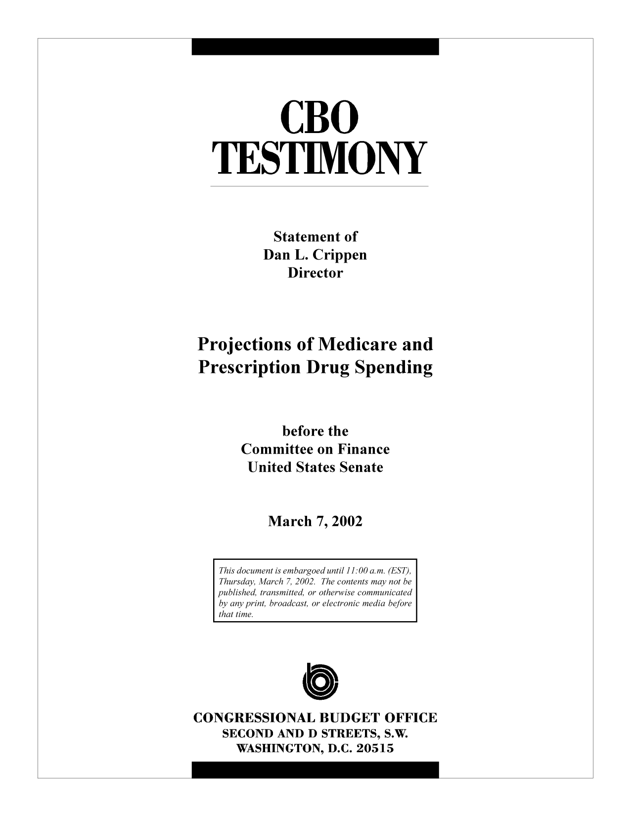 handle is hein.congrec/cbo9252 and id is 1 raw text is: CBO
TESTIMONY
Statement of
Dan L. Crippen
Director
Projections of Medicare and
Prescription Drug Spending
before the
Committee on Finance
United States Senate
March 7, 2002
This document is embargoed until 11:00 a.m. (EST),
Thursday, March 7, 2002. The contents may not be
published, transmitted, or otherwise communicated
by any print, broadcast, or electronic media before
that time.

CONGRESSIONAL BUDGET OFFICE
SECOND AND D STREETS, S.W.
WASHINGTON, D.C. 20515


