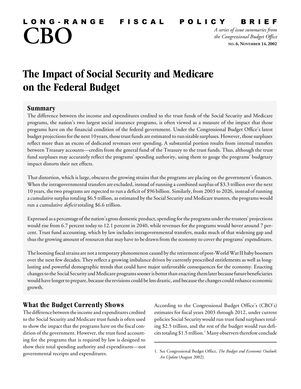 handle is hein.congrec/cbo9253 and id is 1 raw text is: LONG-RA
CBO

F ISCAL

POLICY                    BRIEF
A series ofissue summaries from
the Congressional Budget Office
NO. 6, NOVEMBER 14, 2002

The Impact of Social Security and Medicare
on the Federal Budget

What the Budget Currently Shows
The difference between the income and expenditures credited
to the Social Security and Medicare trust funds is often used
to show the impact that the programs have on the fiscal con-
dition of the government. However, the trust fund account-
ing for the programs that is required by law is designed to
show their total spending authority and expenditures-not
governmental receipts and expenditures.

According to the Congressional Budget Office's (CBO's)
estimates for fiscal years 2003 through 2012, under current
policies Social Securitywould run trust fund surpluses total-
ing $2.5 trillion, and the rest of the budget would run defi-
cits totaling $1.5 trillion.1 Many observers therefore conclude
1. See Congressional Budget Office, The Budget and Economic Outlook:
An Update (August 2002).


