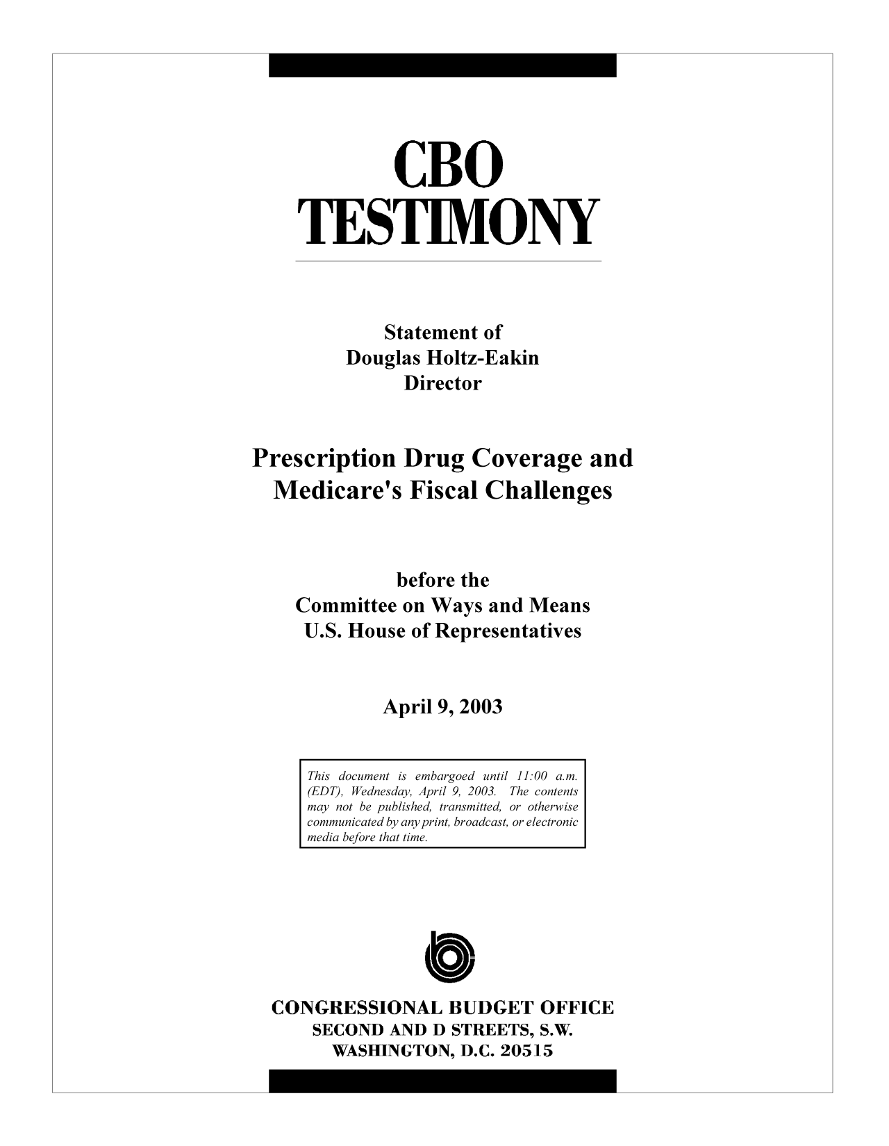 handle is hein.congrec/cbo9265 and id is 1 raw text is: CBO
TESTIMONY
Statement of
Douglas Holtz-Eakin
Director
Prescription Drug Coverage and
Medicare's Fiscal Challenges
before the
Committee on Ways and Means
U.S. House of Representatives
April 9, 2003
This document is embargoed until 11:00 a.m.
(EDT), Wednesday, April 9, 2003. The contents
may not be published, transmitted, or otherwise
communicated by any print, broadcast, or electronic
media before that time.
C
CONGRESSIONAL BUDGET OFFICE
SECOND AND D STREETS, S.W.
WASHINGTON, D.C. 20515


