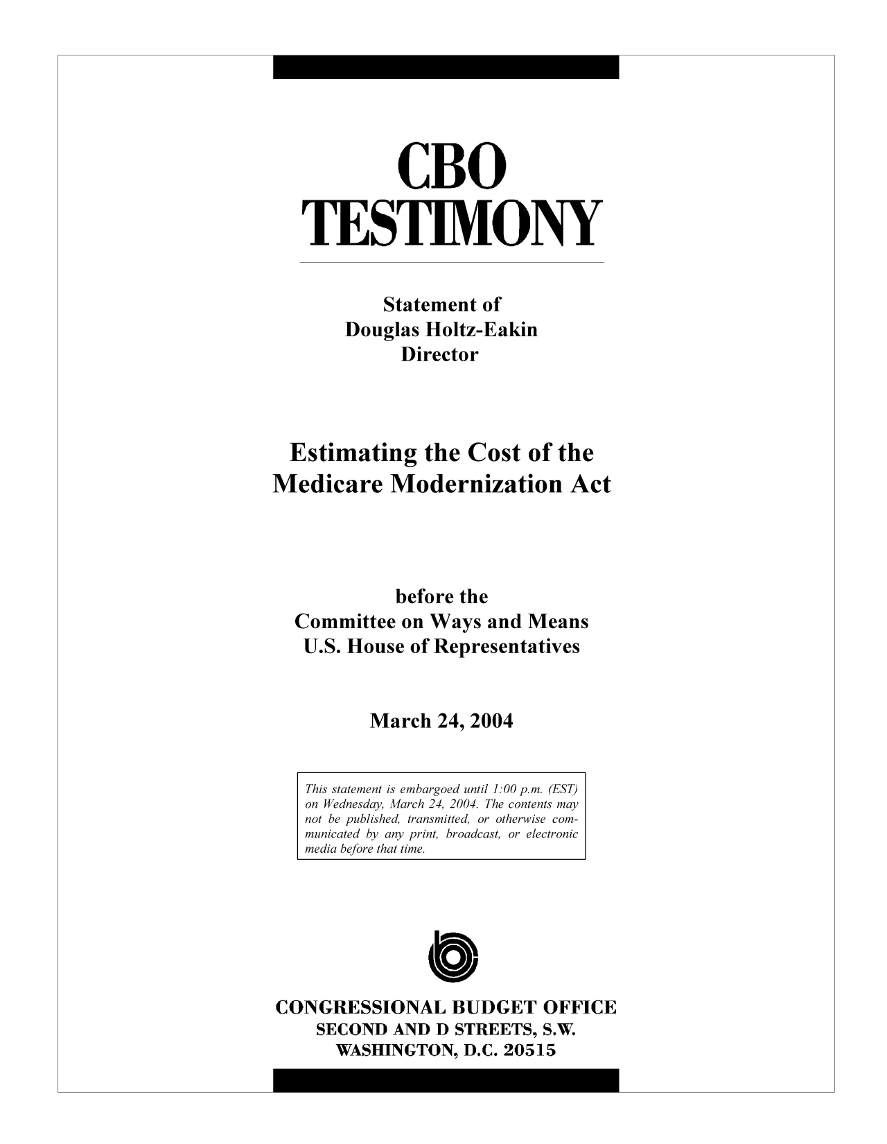 handle is hein.congrec/cbo9271 and id is 1 raw text is: CBO
TESTIMONY
Statement of
Douglas Holtz-Eakin
Director
Estimating the Cost of the
Medicare Modernization Act
before the
Committee on Ways and Means
U.S. House of Representatives
March 24, 2004
This statement is embargoed until 1:00 p.m. (EST)
on Wednesday, March 24, 2004. The contents may
not be published, transmitted, or otherwise com-
municated by any print, broadcast, or electronic
media before that time.

CONGRESSIONAL BUDGET OFFICE
SECOND AND D STREETS, S.W.
WASHINGTON, D.C. 20515


