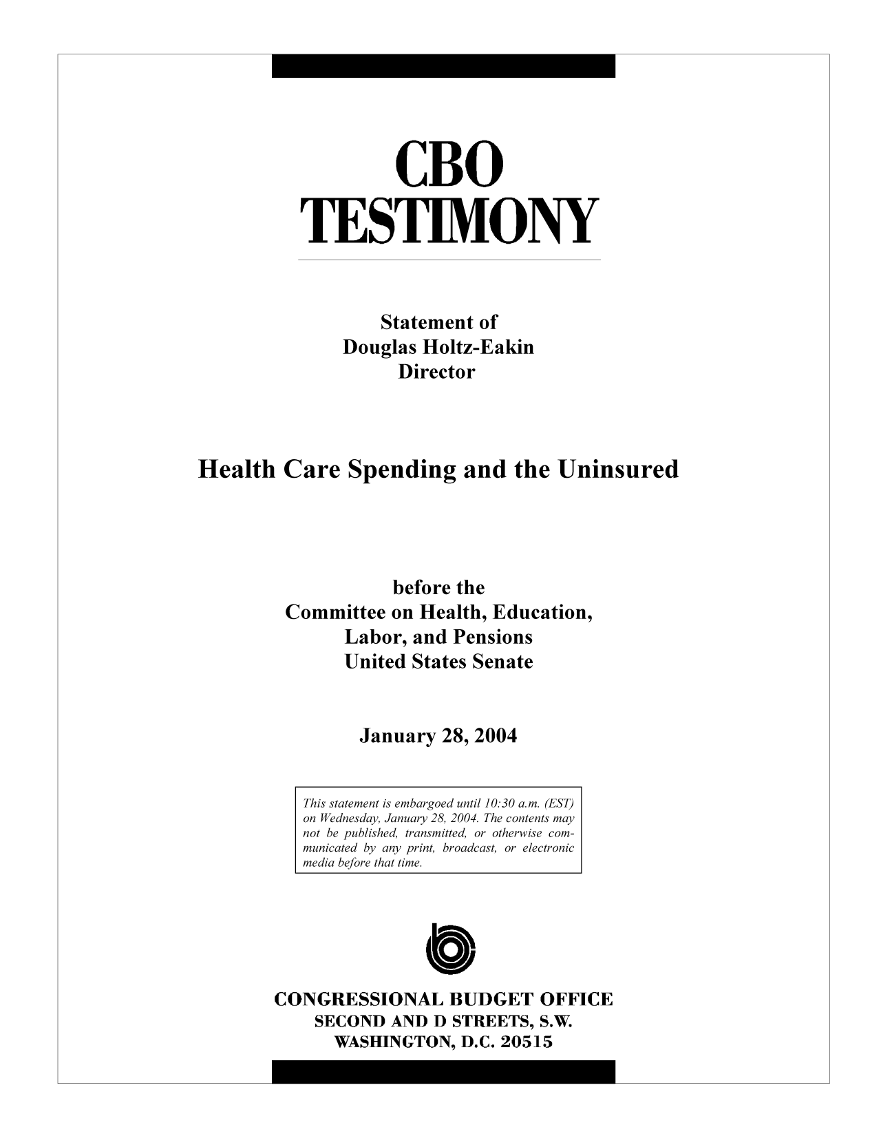 handle is hein.congrec/cbo9272 and id is 1 raw text is: CBO
TESTIMONY
Statement of
Douglas Holtz-Eakin
Director
Health Care Spending and the Uninsured
before the
Committee on Health, Education,
Labor, and Pensions
United States Senate
January 28, 2004
This statement is embargoed until 10:30 a.m. (EST)
on Wednesday, January 28, 2004. The contents may
not be published, transmitted, or otherwise com-
municated by any print, broadcast, or electronic
media before that time.
C
CONGRESSIONAL BUDGET OFFICE
SECOND AND D STREETS, S.W.
WASHINGTON, D.C. 20515


