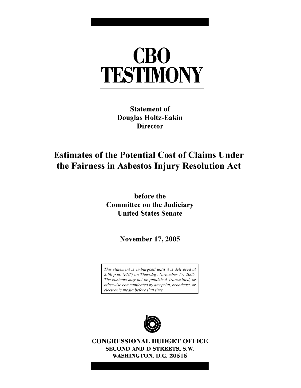 handle is hein.congrec/cbo9282 and id is 1 raw text is: CBO
TESTIMONY
Statement of
Douglas Holtz-Eakin
Director
Estimates of the Potential Cost of Claims Under
the Fairness in Asbestos Injury Resolution Act
before the
Committee on the Judiciary
United States Senate
November 17, 2005

CONGRESSIONAL BUDGET OFFICE
SECOND AND D STREETS, S.W.
WASHINGTON, D.C. 20515

This statement is embargoed until it is delivered at
2:00 p.m. (EST) on Thursday November 17, 2005.
The contents may not be published, transmitted, or
otherwise communicated by any print, broadcast, or
electronic media before that time.


