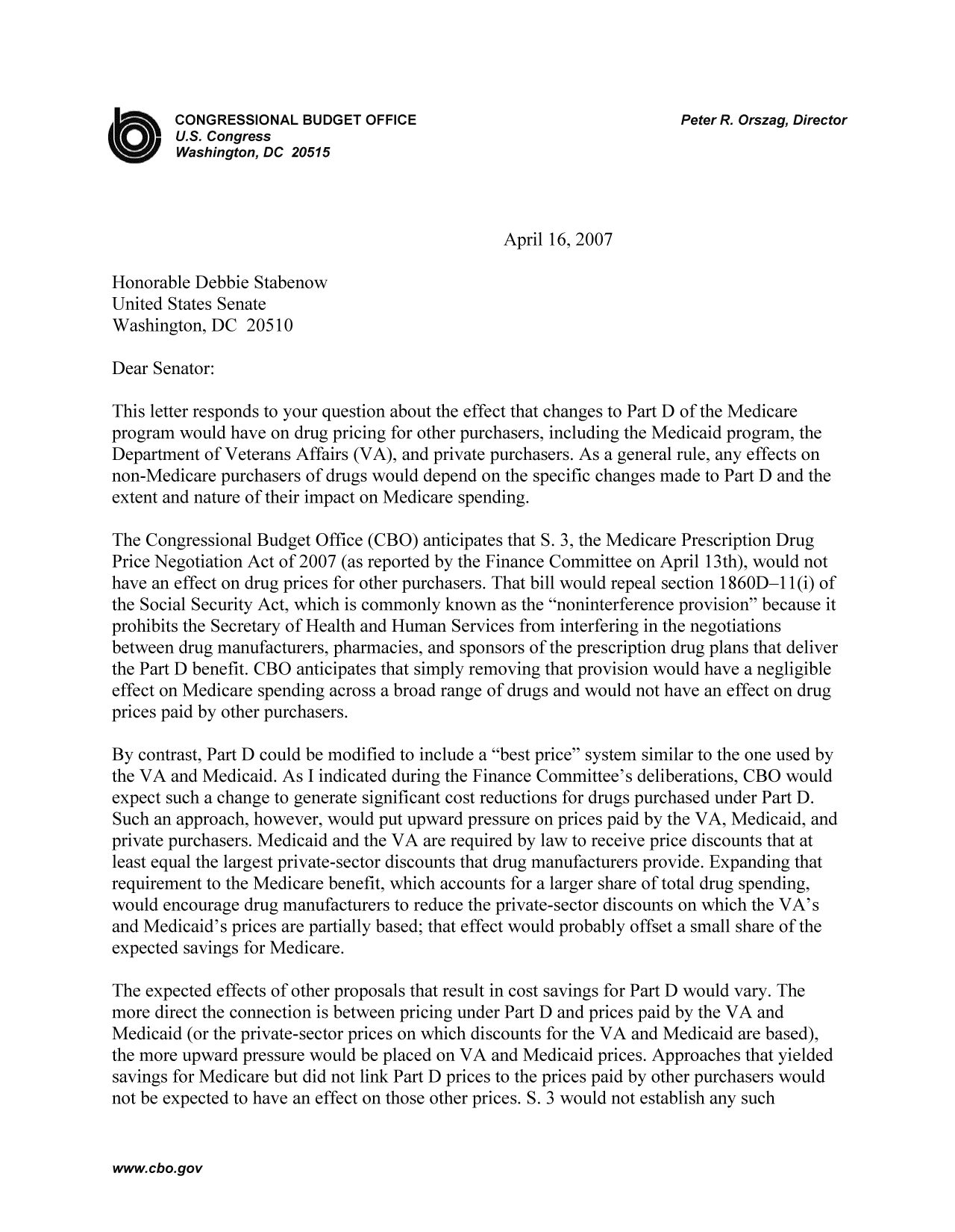 handle is hein.congrec/cbo9301 and id is 1 raw text is: CONGRESSIONAL BUDGET OFFICE                              Peter R. Orszag, Director
U.S. Congress
Washington, DC 20515
April 16, 2007
Honorable Debbie Stabenow
United States Senate
Washington, DC 20510
Dear Senator:
This letter responds to your question about the effect that changes to Part D of the Medicare
program would have on drug pricing for other purchasers, including the Medicaid program, the
Department of Veterans Affairs (VA), and private purchasers. As a general rule, any effects on
non-Medicare purchasers of drugs would depend on the specific changes made to Part D and the
extent and nature of their impact on Medicare spending.
The Congressional Budget Office (CBO) anticipates that S. 3, the Medicare Prescription Drug
Price Negotiation Act of 2007 (as reported by the Finance Committee on April 13th), would not
have an effect on drug prices for other purchasers. That bill would repeal section 1860D-11(i) of
the Social Security Act, which is commonly known as the noninterference provision because it
prohibits the Secretary of Health and Human Services from interfering in the negotiations
between drug manufacturers, pharmacies, and sponsors of the prescription drug plans that deliver
the Part D benefit. CBO anticipates that simply removing that provision would have a negligible
effect on Medicare spending across a broad range of drugs and would not have an effect on drug
prices paid by other purchasers.
By contrast, Part D could be modified to include a best price system similar to the one used by
the VA and Medicaid. As I indicated during the Finance Committee's deliberations, CBO would
expect such a change to generate significant cost reductions for drugs purchased under Part D.
Such an approach, however, would put upward pressure on prices paid by the VA, Medicaid, and
private purchasers. Medicaid and the VA are required by law to receive price discounts that at
least equal the largest private-sector discounts that drug manufacturers provide. Expanding that
requirement to the Medicare benefit, which accounts for a larger share of total drug spending,
would encourage drug manufacturers to reduce the private-sector discounts on which the VA's
and Medicaid's prices are partially based; that effect would probably offset a small share of the
expected savings for Medicare.
The expected effects of other proposals that result in cost savings for Part D would vary. The
more direct the connection is between pricing under Part D and prices paid by the VA and
Medicaid (or the private-sector prices on which discounts for the VA and Medicaid are based),
the more upward pressure would be placed on VA and Medicaid prices. Approaches that yielded
savings for Medicare but did not link Part D prices to the prices paid by other purchasers would
not be expected to have an effect on those other prices. 5. 3 would not establish any such

www.cbo.gov


