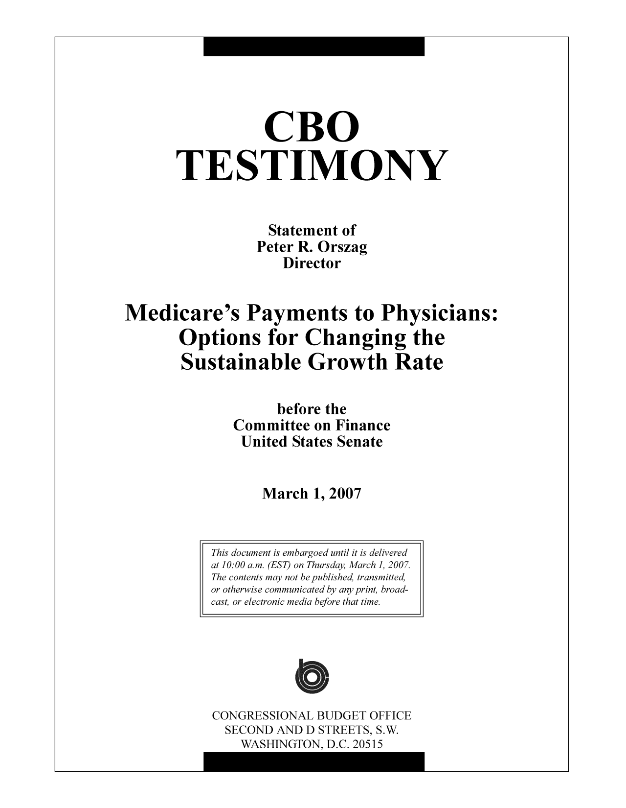handle is hein.congrec/cbo9321 and id is 1 raw text is: CBO
TESTIMONY
Statement of
Peter R. Orszag
Director
Medicare's Payments to Physicians:
Options for Changing the
Sustainable Growth Rate
before the
Committee on Finance
United States Senate
March 1, 2007

CONGRESSIONAL BUDGET OFFICE
SECOND AND D STREETS, S.W.
WASHINGTON. D.C. 20515

This document is embargoed until it is delivered
at 10:00 a.m. (EST) on Thursday, March 1, 2007.
The contents may not be published, transmitted,
or otherwise communicated by any print, broad-
cast, or electronic media before that time.


