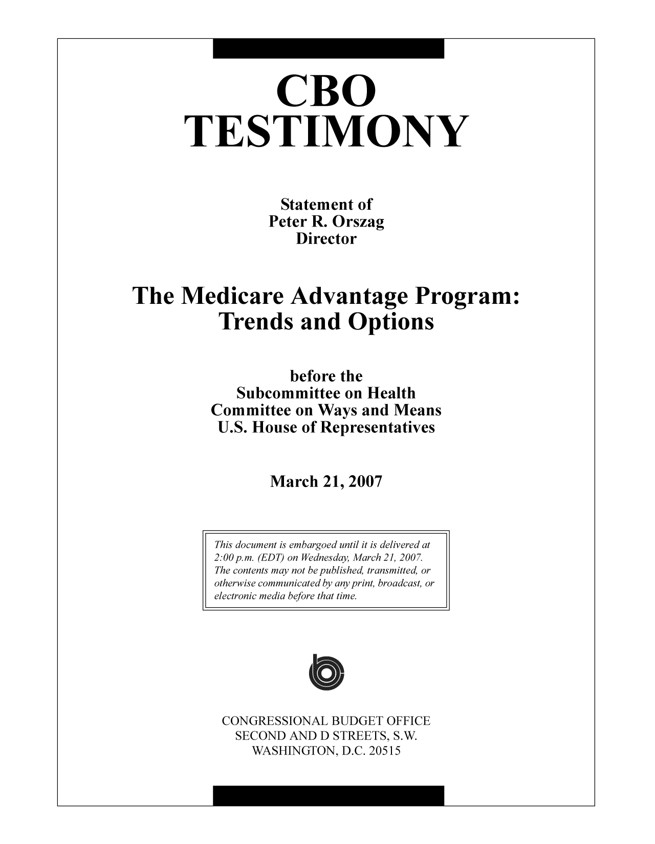 handle is hein.congrec/cbo9327 and id is 1 raw text is: CBO
TESTIMONY
Statement of
Peter R. Orszag
Director
The Medicare Advantage Program:
Trends and Options
before the
Subcommittee on Health
Committee on Ways and Means
U.S. House of Representatives
March 21, 2007

CONGRESSIONAL BUDGET OFFICE
SECOND AND D STREETS, S.W.
WASHINGTON, D.C. 20515

This document is embargoed until it is delivered at
2:00 p.m. (EDT) on Wednesday, March 21, 2007.
The contents may not be published, transmitted, or
otherwise communicated by any print, broadcast, or
electronic media before that time.


