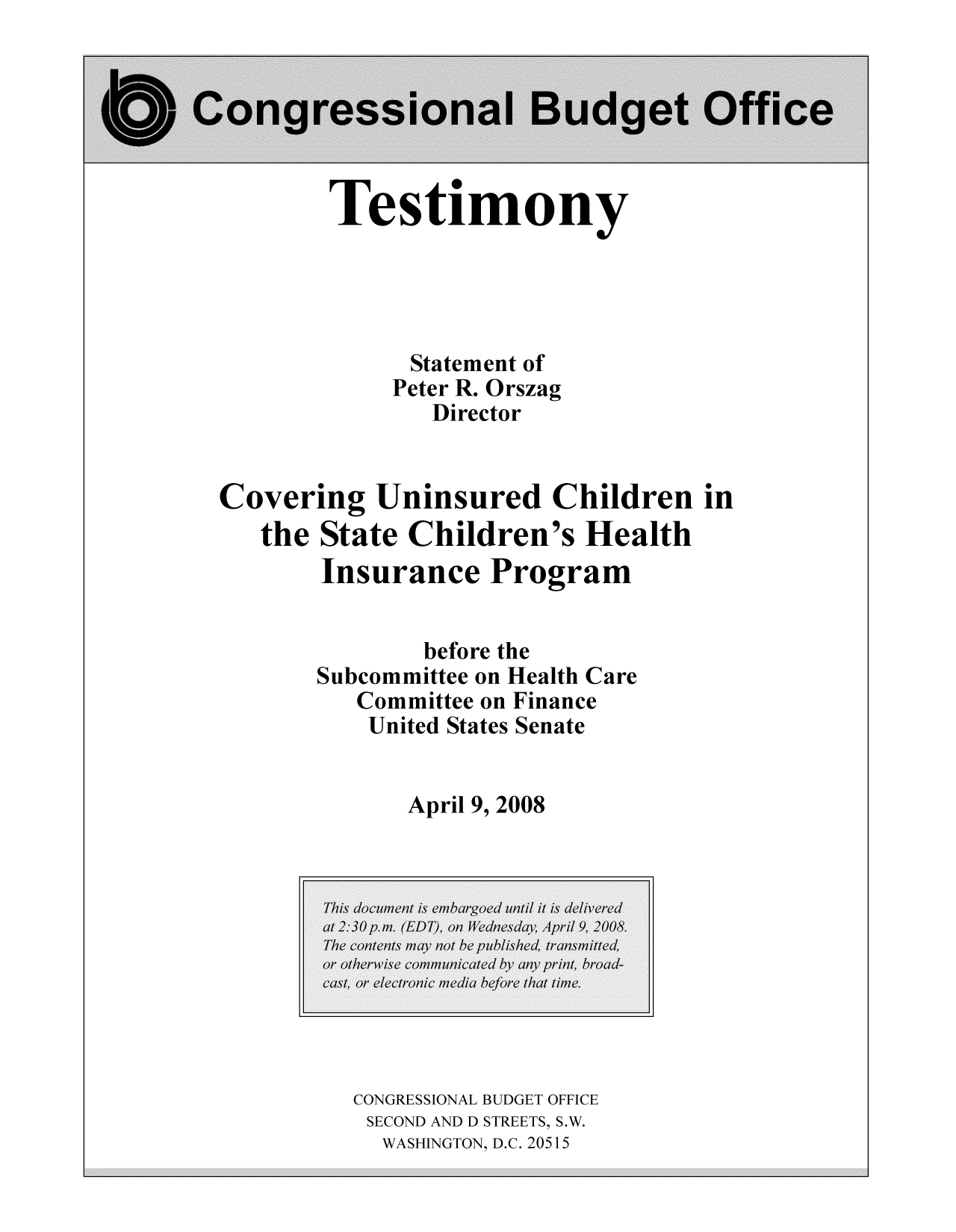 handle is hein.congrec/cbo9333 and id is 1 raw text is: Testimony

Statement of
Peter R. Orszag
Director
Covering Uninsured Children in
the State Children's Health
Insurance Program
before the
Subcommittee on Health Care
Committee on Finance
United States Senate
April 9, 2008

CONGRESSIONAL BUDGET OFFICE
SECOND AND D STREETS, S.W.
WASHINGTON, D.C. 20515


