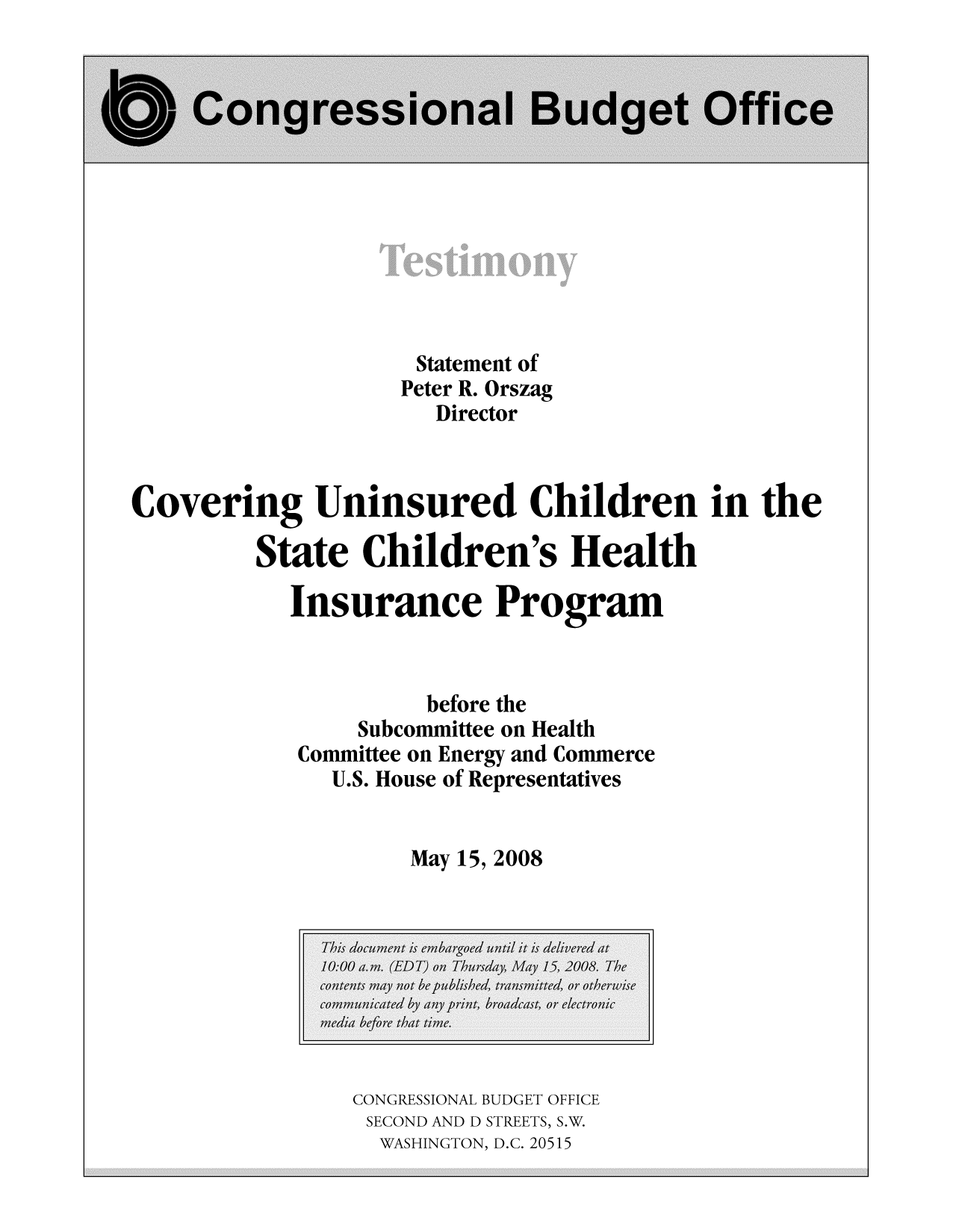 handle is hein.congrec/cbo9334 and id is 1 raw text is: Statement of
Peter R. Orszag
Director
Covering Uninsured Children in the
State Children's Health
Insurance Program
before the
Subcommittee on Health
Committee on Energy and Commerce
U.S. House of Representatives
May 15, 2008

CONGRESSIONAL BUDGET OFFICE
SECOND AND D STREETS, S.W.
WASHINGTON, D.C. 20515


