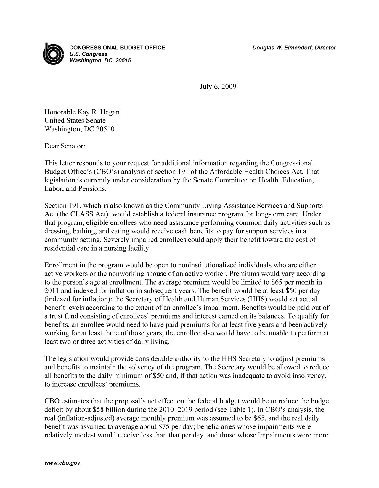 handle is hein.congrec/cbo9348 and id is 1 raw text is: CONGRESSIONAL BUDGET OFFICE                         Douglas W. Elmendorf, Director
U.S. Congress
Washington, DC 20515
July 6, 2009
Honorable Kay R. Hagan
United States Senate
Washington, DC 20510
Dear Senator:
This letter responds to your request for additional information regarding the Congressional
Budget Office's (CBO's) analysis of section 191 of the Affordable Health Choices Act. That
legislation is currently under consideration by the Senate Committee on Health, Education,
Labor, and Pensions.
Section 191, which is also known as the Community Living Assistance Services and Supports
Act (the CLASS Act), would establish a federal insurance program for long-term care. Under
that program, eligible enrollees who need assistance performing common daily activities such as
dressing, bathing, and eating would receive cash benefits to pay for support services in a
community setting. Severely impaired enrollees could apply their benefit toward the cost of
residential care in a nursing facility.
Enrollment in the program would be open to noninstitutionalized individuals who are either
active workers or the nonworking spouse of an active worker. Premiums would vary according
to the person's age at enrollment. The average premium would be limited to $65 per month in
2011 and indexed for inflation in subsequent years. The benefit would be at least $50 per day
(indexed for inflation); the Secretary of Health and Human Services (HHS) would set actual
benefit levels according to the extent of an enrollee's impairment. Benefits would be paid out of
a trust fund consisting of enrollees' premiums and interest earned on its balances. To qualify for
benefits, an enrollee would need to have paid premiums for at least five years and been actively
working for at least three of those years; the enrollee also would have to be unable to perform at
least two or three activities of daily living.
The legislation would provide considerable authority to the HHS Secretary to adjust premiums
and benefits to maintain the solvency of the program. The Secretary would be allowed to reduce
all benefits to the daily minimum of $50 and, if that action was inadequate to avoid insolvency,
to increase enrollees' premiums.
CBO estimates that the proposal's net effect on the federal budget would be to reduce the budget
deficit by about $58 billion during the 2010-2019 period (see Table 1). In CBO's analysis, the
real (inflation-adjusted) average monthly premium was assumed to be $65, and the real daily
benefit was assumed to average about $75 per day; beneficiaries whose impairments were
relatively modest would receive less than that per day, and those whose impairments were more

www.cbo.gov



