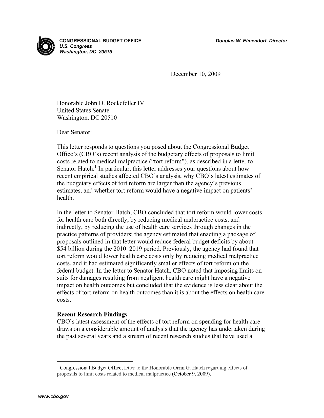 handle is hein.congrec/cbo9351 and id is 1 raw text is: CONGRESSIONAL BUDGET OFFICE                          Douglas W. Elmendorf, Director
U.S. Congress
Washington, DC 20515
December 10, 2009
Honorable John D. Rockefeller IV
United States Senate
Washington, DC 20510
Dear Senator:
This letter responds to questions you posed about the Congressional Budget
Office's (CBO's) recent analysis of the budgetary effects of proposals to limit
costs related to medical malpractice (tort reform), as described in a letter to
Senator Hatch.' In particular, this letter addresses your questions about how
recent empirical studies affected CBO's analysis, why CBO's latest estimates of
the budgetary effects of tort reform are larger than the agency's previous
estimates, and whether tort reform would have a negative impact on patients'
health.
In the letter to Senator Hatch, CBO concluded that tort reform would lower costs
for health care both directly, by reducing medical malpractice costs, and
indirectly, by reducing the use of health care services through changes in the
practice patterns of providers; the agency estimated that enacting a package of
proposals outlined in that letter would reduce federal budget deficits by about
$54 billion during the 2010-2019 period. Previously, the agency had found that
tort reform would lower health care costs only by reducing medical malpractice
costs, and it had estimated significantly smaller effects of tort reform on the
federal budget. In the letter to Senator Hatch, CBO noted that imposing limits on
suits for damages resulting from negligent health care might have a negative
impact on health outcomes but concluded that the evidence is less clear about the
effects of tort reform on health outcomes than it is about the effects on health care
costs.
Recent Research Findings
CBO's latest assessment of the effects of tort reform on spending for health care
draws on a considerable amount of analysis that the agency has undertaken during
the past several years and a stream of recent research studies that have used a
1 Congressional Budget Office,letrtthHooalOriG.achegdngfetsf
proosas t liit ost reate tomedcalmalracice(October 9, 2009).

www.cbo.gov


