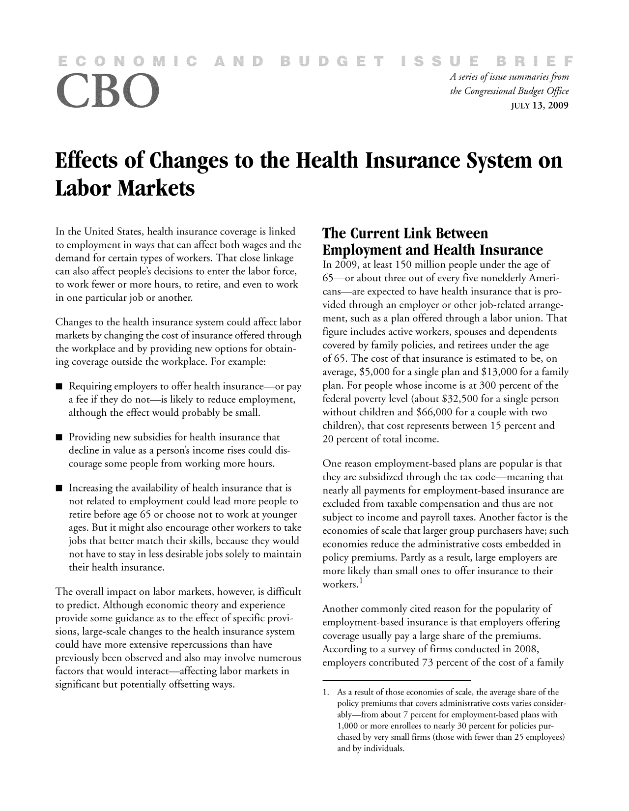 handle is hein.congrec/cbo9362 and id is 1 raw text is: A series ofissue summaries from
the Congressional Budget Office
JULY 13, 2009
Effects of Changes to the Health Insurance System on
Labor Markets

In the United States, health insurance coverage is linked
to employment in ways that can affect both wages and the
demand for certain types of workers. That close linkage
can also affect people's decisions to enter the labor force,
to work fewer or more hours, to retire, and even to work
in one particular job or another.
Changes to the health insurance system could affect labor
markets by changing the cost of insurance offered through
the workplace and by providing new options for obtain-
ing coverage outside the workplace. For example:
 Requiring employers to offer health insurance-or pay
a fee if they do not-is likely to reduce employment,
although the effect would probably be small.
 Providing new subsidies for health insurance that
decline in value as a person's income rises could dis-
courage some people from working more hours.
 Increasing the availability of health insurance that is
not related to employment could lead more people to
retire before age 65 or choose not to work at younger
ages. But it might also encourage other workers to take
jobs that better match their skills, because they would
not have to stay in less desirable jobs solely to maintain
their health insurance.
The overall impact on labor markets, however, is difficult
to predict. Although economic theory and experience
provide some guidance as to the effect of specific provi-
sions, large-scale changes to the health insurance system
could have more extensive repercussions than have
previously been observed and also may involve numerous
factors that would interact-affecting labor markets in
significant but potentially offsetting ways.

The Current Link Between
Employment and Health Insurance
In 2009, at least 150 million people under the age of
65-or about three out of every five nonelderly Ameri-
cans-are expected to have health insurance that is pro-
vided through an employer or other job-related arrange-
ment, such as a plan offered through a labor union. That
figure includes active workers, spouses and dependents
covered by family policies, and retirees under the age
of 65. The cost of that insurance is estimated to be, on
average, $5,000 for a single plan and $13,000 for a family
plan. For people whose income is at 300 percent of the
federal poverty level (about $32,500 for a single person
without children and $66,000 for a couple with two
children), that cost represents between 15 percent and
20 percent of total income.
One reason employment-based plans are popular is that
they are subsidized through the tax code-meaning that
nearly all payments for employment-based insurance are
excluded from taxable compensation and thus are not
subject to income and payroll taxes. Another factor is the
economies of scale that larger group purchasers have; such
economies reduce the administrative costs embedded in
policy premiums. Partly as a result, large employers are
more likely than small ones to offer insurance to their
workers. 1
Another commonly cited reason for the popularity of
employment-based insurance is that employers offering
coverage usually pay a large share of the premiums.
According to a survey of firms conducted in 2008,
employers contributed 73 percent of the cost of a family
1. As a result of those economies of scale, the average share of the
policy premiums that covers administrative costs varies consider-
ably-from about 7 percent for employment-based plans with
1,000 or more enrollees to nearly 30 percent for policies pur-
chased by very small firms (those with fewer than 25 employees)
and by individuals.


