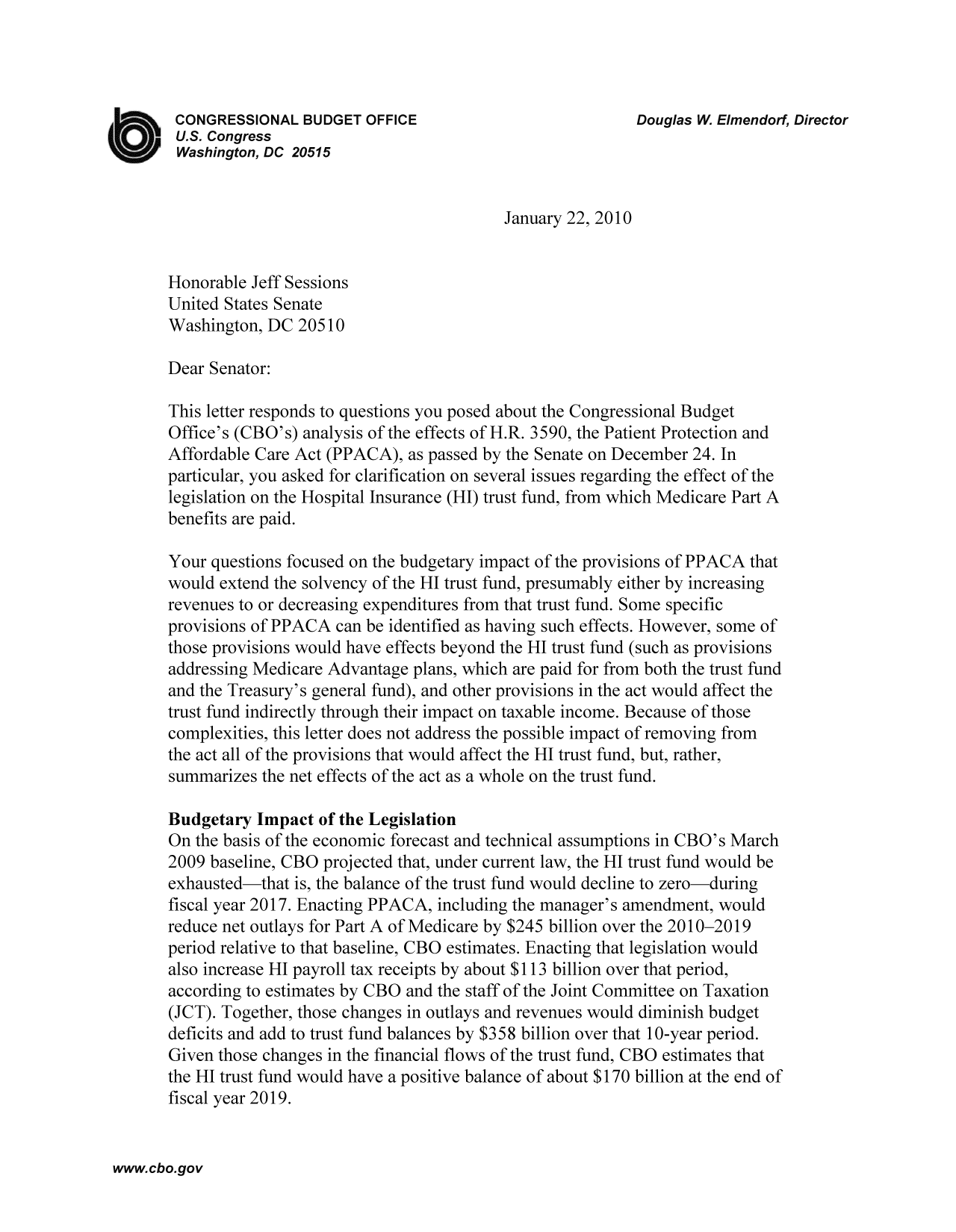 handle is hein.congrec/cbo9378 and id is 1 raw text is: CONGRESSIONAL BUDGET OFFICE                             Douglas W. Elmendorf, Director
U.S. Congress
Washington, DC 20515
January 22, 2010
Honorable Jeff Sessions
United States Senate
Washington, DC 20510
Dear Senator:
This letter responds to questions you posed about the Congressional Budget
Office's (CBO's) analysis of the effects of H.R. 3590, the Patient Protection and
Affordable Care Act (PPACA), as passed by the Senate on December 24. In
particular, you asked for clarification on several issues regarding the effect of the
legislation on the Hospital Insurance (HI) trust fund, from which Medicare Part A
benefits are paid.
Your questions focused on the budgetary impact of the provisions of PPACA that
would extend the solvency of the HI trust fund, presumably either by increasing
revenues to or decreasing expenditures from that trust fund. Some specific
provisions of PPACA can be identified as having such effects. However, some of
those provisions would have effects beyond the HI trust fund (such as provisions
addressing Medicare Advantage plans, which are paid for from both the trust fund
and the Treasury's general fund), and other provisions in the act would affect the
trust fund indirectly through their impact on taxable income. Because of those
complexities, this letter does not address the possible impact of removing from
the act all of the provisions that would affect the HI trust fund, but, rather,
summarizes the net effects of the act as a whole on the trust fund.
Budgetary Impact of the Legislation
On the basis of the economic forecast and technical assumptions in CBO's March
2009 baseline, CBO projected that, under current law, the HI trust fund would be
exhausted-that is, the balance of the trust fund would decline to zero-during
fiscal year 2017. Enacting PPACA, including the manager's amendment, would
reduce net outlays for Part A of Medicare by $245 billion over the 2010-2019
period relative to that baseline, CBO estimates. Enacting that legislation would
also increase HI payroll tax receipts by about $113 billion over that period,
according to estimates by CBO and the staff of the Joint Committee on Taxation
(JCT). Together, those changes in outlays and revenues would diminish budget
deficits and add to trust fund balances by $358 billion over that 10-year period.
Given those changes in the financial flows of the trust fund, CBO estimates that
the HI trust fund would have a positive balance of about $170 billion at the end of
fiscal year 2019.

www.cbo.gov



